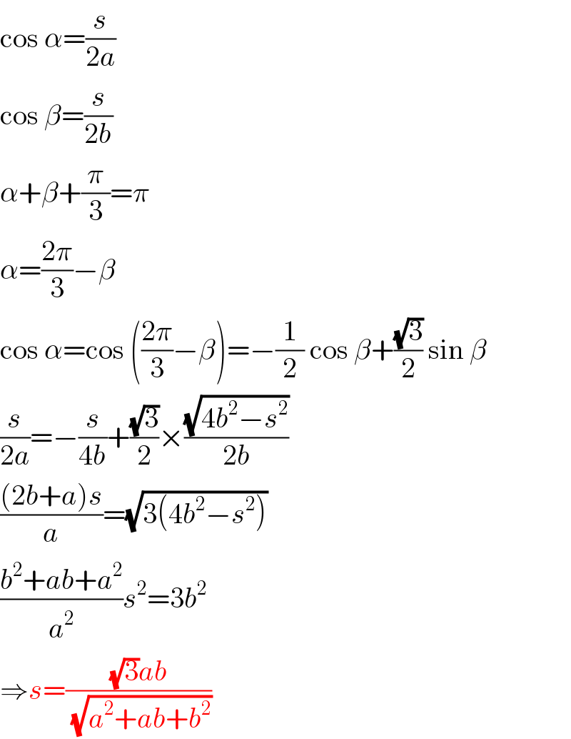 cos α=(s/(2a))  cos β=(s/(2b))  α+β+(π/3)=π  α=((2π)/3)−β  cos α=cos (((2π)/3)−β)=−(1/2) cos β+((√3)/2) sin β  (s/(2a))=−(s/(4b))+((√3)/2)×((√(4b^2 −s^2 ))/(2b))  (((2b+a)s)/a)=(√(3(4b^2 −s^2 )))  ((b^2 +ab+a^2 )/a^2 )s^2 =3b^2   ⇒s=(((√3)ab)/(√(a^2 +ab+b^2 )))  