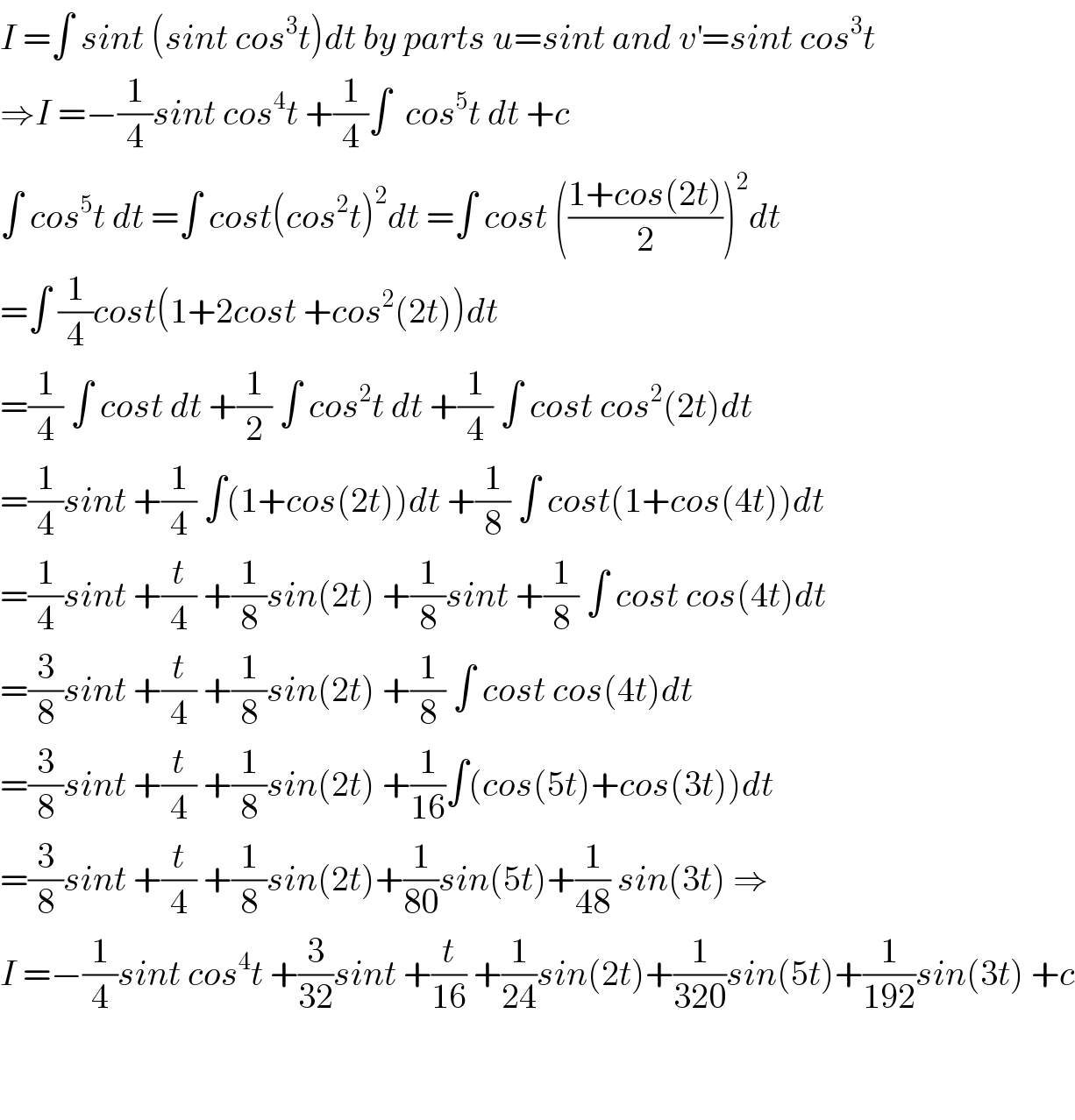 I =∫ sint (sint cos^3 t)dt by parts u=sint and v^′ =sint cos^3 t  ⇒I =−(1/4)sint cos^4 t +(1/4)∫  cos^5 t dt +c  ∫ cos^5 t dt =∫ cost(cos^2 t)^2 dt =∫ cost (((1+cos(2t))/2))^2 dt  =∫ (1/4)cost(1+2cost +cos^2 (2t))dt  =(1/4) ∫ cost dt +(1/2) ∫ cos^2 t dt +(1/4) ∫ cost cos^2 (2t)dt  =(1/4)sint +(1/4) ∫(1+cos(2t))dt +(1/8) ∫ cost(1+cos(4t))dt  =(1/4)sint +(t/4) +(1/8)sin(2t) +(1/8)sint +(1/8) ∫ cost cos(4t)dt  =(3/8)sint +(t/4) +(1/8)sin(2t) +(1/8) ∫ cost cos(4t)dt  =(3/8)sint +(t/4) +(1/8)sin(2t) +(1/(16))∫(cos(5t)+cos(3t))dt  =(3/8)sint +(t/4) +(1/8)sin(2t)+(1/(80))sin(5t)+(1/(48)) sin(3t) ⇒  I =−(1/4)sint cos^4 t +(3/(32))sint +(t/(16)) +(1/(24))sin(2t)+(1/(320))sin(5t)+(1/(192))sin(3t) +c      