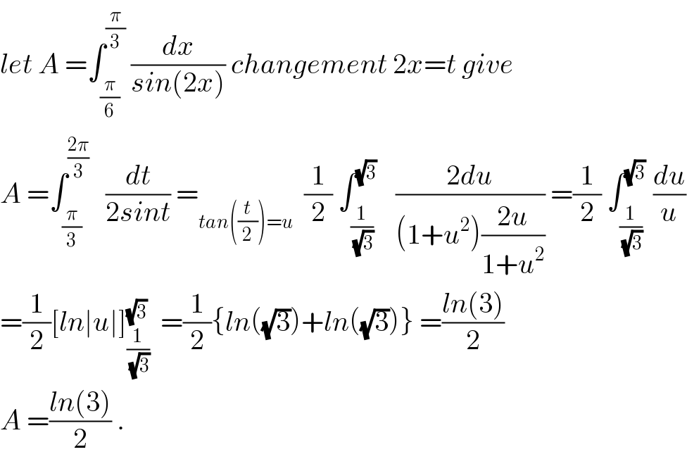 let A =∫_(π/6) ^(π/3)  (dx/(sin(2x))) changement 2x=t give   A =∫_(π/3) ^((2π)/3)    (dt/(2sint)) =_(tan((t/2))=u)   (1/2) ∫_(1/(√3)) ^(√3)    ((2du)/((1+u^2 )((2u)/(1+u^2 )))) =(1/2) ∫_(1/(√3)) ^(√3)  (du/u)  =(1/2)[ln∣u∣]_(1/(√3)) ^(√3)   =(1/2){ln((√3))+ln((√3))} =((ln(3))/2)  A =((ln(3))/2) .  
