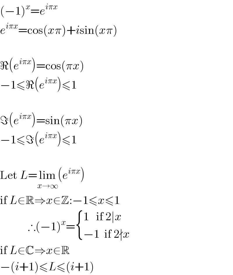 (−1)^x =e^(iπx)   e^(iπx) =cos(xπ)+isin(xπ)    ℜ(e^(iπx) )=cos(πx)  −1≤ℜ(e^(iπx) )≤1    ℑ(e^(iπx) )=sin(πx)  −1≤ℑ(e^(iπx) )≤1    Let L=lim_(x→∞) (e^(iπx) )  if L∈R⇒x∈Z:−1≤x≤1              ∴(−1)^x = { ((1   if 2∣x)),((−1  if 2∤x)) :}  if L∈C⇒x∈R  −(i+1)≤L≤(i+1)  