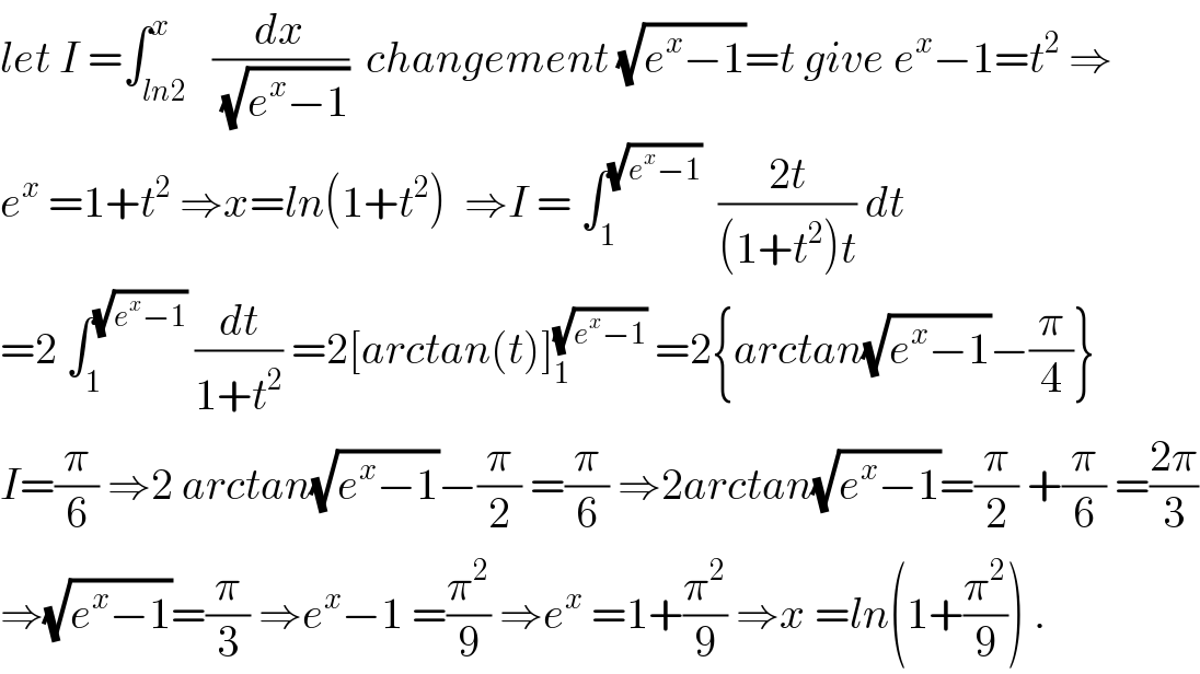 let I =∫_(ln2) ^x   (dx/(√(e^x −1)))  changement (√(e^x −1))=t give e^x −1=t^2  ⇒  e^x  =1+t^2  ⇒x=ln(1+t^2 )  ⇒I = ∫_1 ^(√(e^x −1))   ((2t)/((1+t^2 )t)) dt  =2 ∫_1 ^(√(e^x −1))  (dt/(1+t^2 )) =2[arctan(t)]_1 ^(√(e^x −1))  =2{arctan(√(e^x −1))−(π/4)}  I=(π/6) ⇒2 arctan(√(e^x −1))−(π/2) =(π/6) ⇒2arctan(√(e^x −1))=(π/2) +(π/6) =((2π)/3)  ⇒(√(e^x −1))=(π/3) ⇒e^x −1 =(π^2 /9) ⇒e^x  =1+(π^2 /9) ⇒x =ln(1+(π^2 /9)) .  