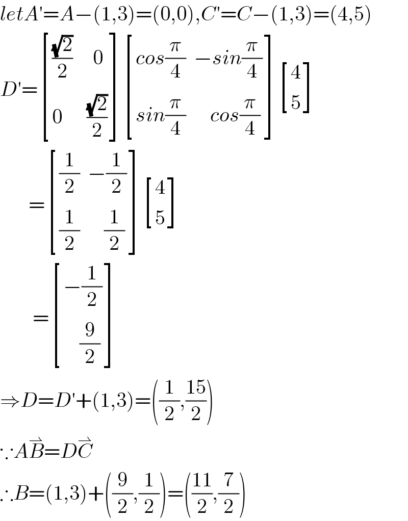 letA′=A−(1,3)=(0,0),C′=C−(1,3)=(4,5)  D′= [((((√2)/2)     0)),((0      ((√2)/2))) ] [((cos(π/4)  −sin(π/4))),((sin(π/4)      cos(π/4))) ] [(4),(5) ]         = [(((1/2)  −(1/2))),(((1/2)      (1/2))) ] [(4),(5) ]          = [((−(1/2))),((    (9/2))) ]  ⇒D=D′+(1,3)=((1/2),((15)/2))  ∵AB^⇀ =DC^⇀   ∴B=(1,3)+((9/2),(1/2))=(((11)/2),(7/2))  