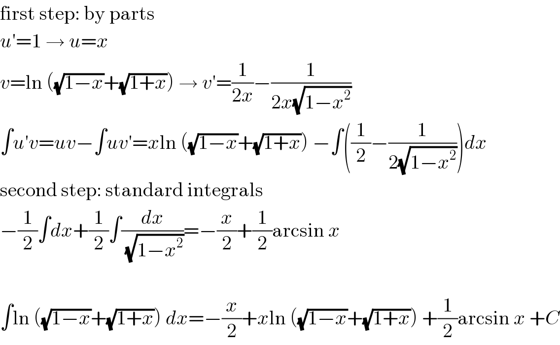 first step: by parts  u′=1 → u=x  v=ln ((√(1−x))+(√(1+x))) → v′=(1/(2x))−(1/(2x(√(1−x^2 ))))  ∫u′v=uv−∫uv′=xln ((√(1−x))+(√(1+x))) −∫((1/2)−(1/(2(√(1−x^2 )))))dx  second step: standard integrals  −(1/2)∫dx+(1/2)∫(dx/(√(1−x^2 )))=−(x/2)+(1/2)arcsin x    ∫ln ((√(1−x))+(√(1+x))) dx=−(x/2)+xln ((√(1−x))+(√(1+x))) +(1/2)arcsin x +C  