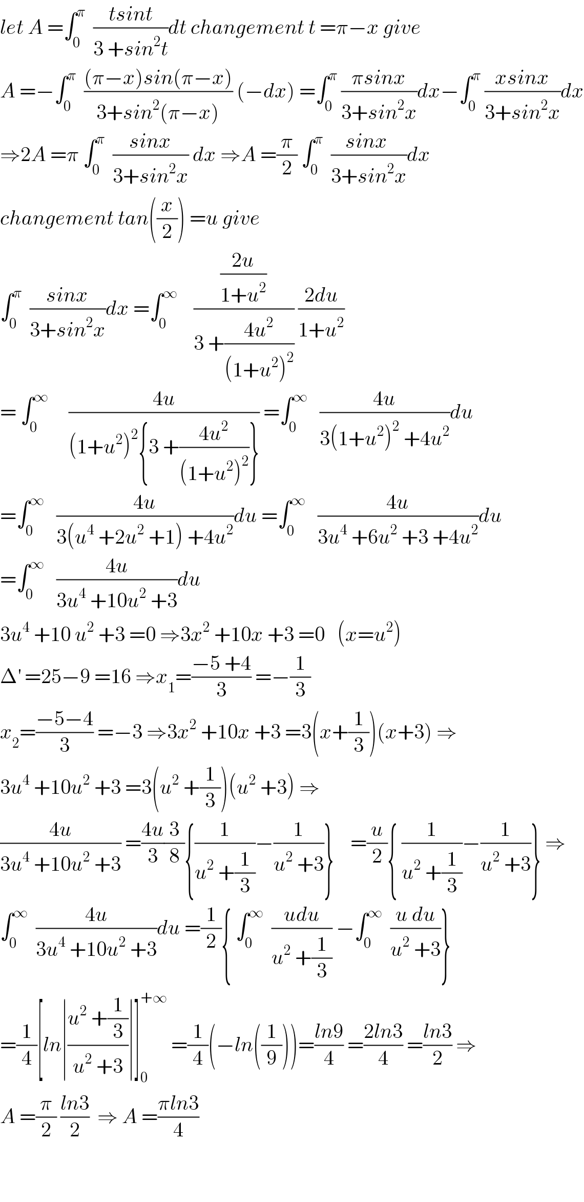 let A =∫_0 ^π   ((tsint)/(3 +sin^2 t))dt changement t =π−x give  A =−∫_0 ^π   (((π−x)sin(π−x))/(3+sin^2 (π−x))) (−dx) =∫_0 ^π  ((πsinx)/(3+sin^2 x))dx−∫_0 ^π  ((xsinx)/(3+sin^2 x))dx  ⇒2A =π ∫_0 ^π   ((sinx)/(3+sin^2 x)) dx ⇒A =(π/2) ∫_0 ^π   ((sinx )/(3+sin^2 x))dx  changement tan((x/2)) =u give   ∫_0 ^π   ((sinx)/(3+sin^2 x))dx =∫_0 ^∞     (((2u)/(1+u^2 ))/(3 +((4u^2 )/((1+u^2 )^2 )))) ((2du)/(1+u^2 ))  = ∫_0 ^∞      ((4u)/((1+u^2 )^2 {3 +((4u^2 )/((1+u^2 )^2 ))})) =∫_0 ^∞    ((4u)/(3(1+u^2 )^2  +4u^2 ))du  =∫_0 ^∞    ((4u)/(3(u^4  +2u^2  +1) +4u^2 ))du =∫_0 ^∞    ((4u)/(3u^4  +6u^2  +3 +4u^2 ))du  =∫_0 ^∞    ((4u)/(3u^4  +10u^2  +3))du  3u^4  +10 u^2  +3 =0 ⇒3x^2  +10x +3 =0   (x=u^2 )  Δ^′  =25−9 =16 ⇒x_1 =((−5 +4)/3) =−(1/3)  x_2 =((−5−4)/3) =−3 ⇒3x^2  +10x +3 =3(x+(1/3))(x+3) ⇒  3u^4  +10u^2  +3 =3(u^2  +(1/3))(u^2  +3) ⇒  ((4u)/(3u^4  +10u^2  +3)) =((4u)/3)(3/8){(1/(u^2  +(1/3)))−(1/(u^2  +3))}    =(u/2){ (1/(u^2  +(1/3)))−(1/(u^2  +3))} ⇒  ∫_0 ^∞   ((4u)/(3u^4  +10u^2  +3))du =(1/2){ ∫_0 ^∞   ((udu)/(u^2  +(1/3))) −∫_0 ^∞   ((u du)/(u^2  +3))}  =(1/4)[ln∣((u^2  +(1/3))/(u^2  +3))∣]_0 ^(+∞)  =(1/4)(−ln((1/9)))=((ln9)/4) =((2ln3)/4) =((ln3)/2) ⇒  A =(π/2) ((ln3)/2)  ⇒ A =((πln3)/4)      