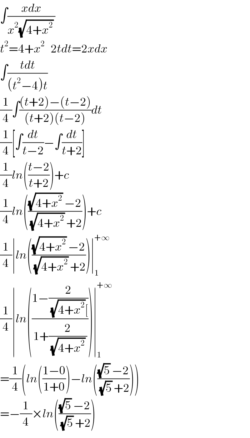 ∫((xdx)/(x^2 (√(4+x^2 )) ))  t^2 =4+x^2    2tdt=2xdx  ∫((tdt)/((t^2 −4)t))  (1/4)∫(((t+2)−(t−2))/((t+2)(t−2)))dt  (1/4)[∫(dt/(t−2))−∫(dt/(t+2))]  (1/4)ln(((t−2)/(t+2)))+c  (1/4)ln((((√(4+x^2 )) −2)/((√(4+x^2 )) +2)))+c  (1/4)∣ln((((√(4+x^2 )) −2)/((√(4+x^2 )) +2)))∣_1 ^(+∞)   (1/4)∣ln(((1−(2/((√(4+x^2 ))[)))/(1+(2/((√(4+x^2 )) )))))∣_1 ^(+∞)   =(1/4)(ln(((1−0)/(1+0)))−ln((((√5) −2)/((√5) +2))))  =−(1/4)×ln((((√5) −2)/((√5) +2)))  