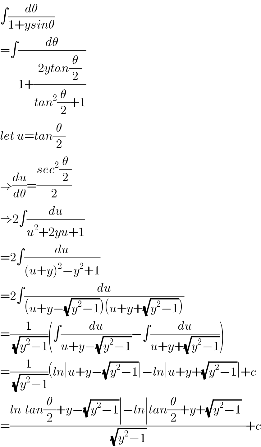 ∫(dθ/(1+ysinθ))  =∫(dθ/(1+((2ytan(θ/2))/(tan^2 (θ/2)+1))))  let u=tan(θ/2)  ⇒(du/dθ)=((sec^2 (θ/2))/2)  ⇒2∫(du/(u^2 +2yu+1))  =2∫(du/((u+y)^2 −y^2 +1))  =2∫(du/((u+y−(√(y^2 −1)))(u+y+(√(y^2 −1)))))  =(1/(√(y^2 −1)))(∫(du/(u+y−(√(y^2 −1))))−∫(du/(u+y+(√(y^2 −1)))))  =(1/(√(y^2 −1)))(ln∣u+y−(√(y^2 −1))∣−ln∣u+y+(√(y^2 −1))∣+c  =((ln∣tan(θ/2)+y−(√(y^2 −1))∣−ln∣tan(θ/2)+y+(√(y^2 −1))∣)/(√(y^2 −1)))+c  