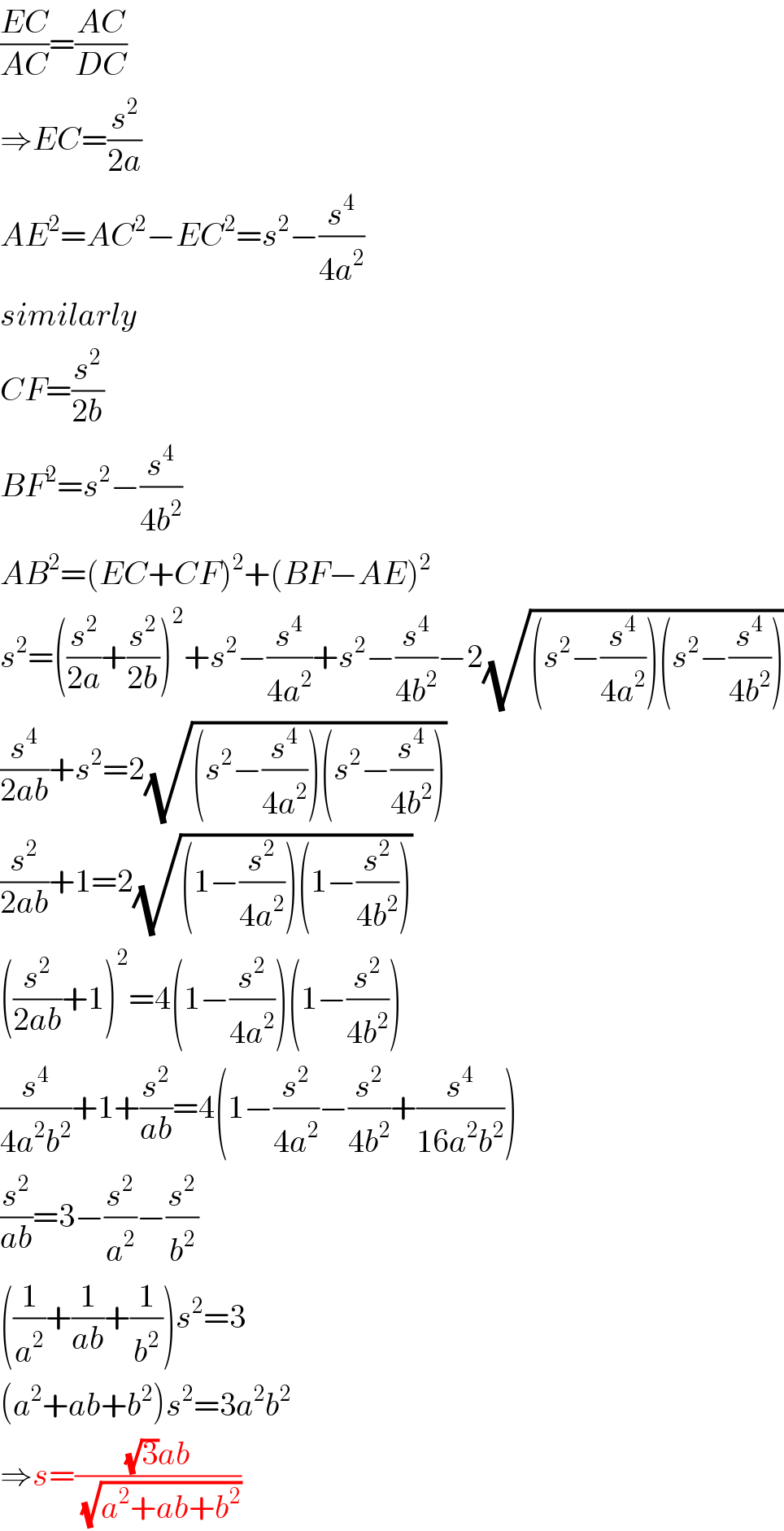 ((EC)/(AC))=((AC)/(DC))  ⇒EC=(s^2 /(2a))  AE^2 =AC^2 −EC^2 =s^2 −(s^4 /(4a^2 ))  similarly  CF=(s^2 /(2b))  BF^2 =s^2 −(s^4 /(4b^2 ))  AB^2 =(EC+CF)^2 +(BF−AE)^2   s^2 =((s^2 /(2a))+(s^2 /(2b)))^2 +s^2 −(s^4 /(4a^2 ))+s^2 −(s^4 /(4b^2 ))−2(√((s^2 −(s^4 /(4a^2 )))(s^2 −(s^4 /(4b^2 )))))  (s^4 /(2ab))+s^2 =2(√((s^2 −(s^4 /(4a^2 )))(s^2 −(s^4 /(4b^2 )))))  (s^2 /(2ab))+1=2(√((1−(s^2 /(4a^2 )))(1−(s^2 /(4b^2 )))))  ((s^2 /(2ab))+1)^2 =4(1−(s^2 /(4a^2 )))(1−(s^2 /(4b^2 )))  (s^4 /(4a^2 b^2 ))+1+(s^2 /(ab))=4(1−(s^2 /(4a^2 ))−(s^2 /(4b^2 ))+(s^4 /(16a^2 b^2 )))  (s^2 /(ab))=3−(s^2 /a^2 )−(s^2 /b^2 )  ((1/a^2 )+(1/(ab))+(1/b^2 ))s^2 =3  (a^2 +ab+b^2 )s^2 =3a^2 b^2   ⇒s=(((√3)ab)/(√(a^2 +ab+b^2 )))  