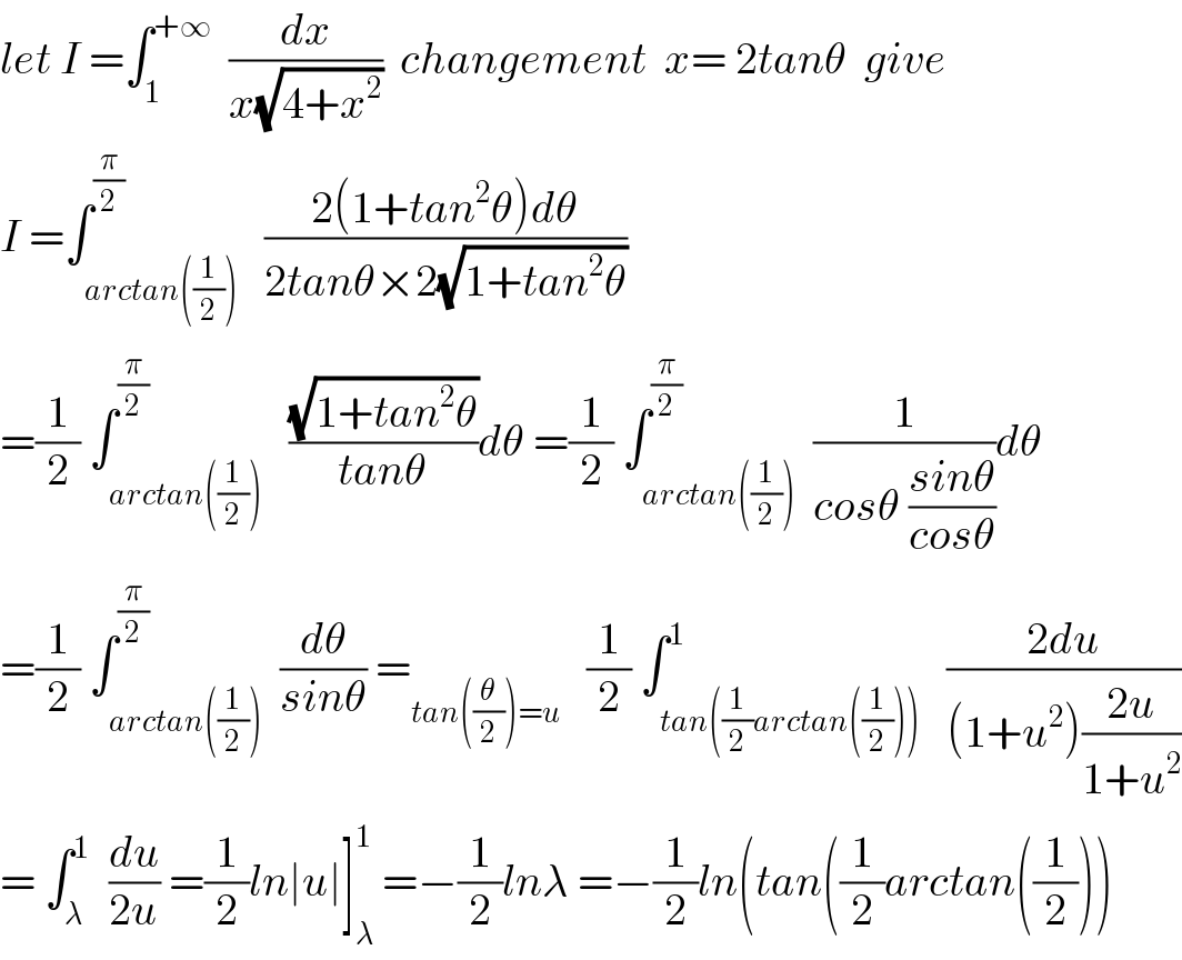 let I =∫_1 ^(+∞)   (dx/(x(√(4+x^2 ))))  changement  x= 2tanθ  give  I =∫_(arctan((1/2))) ^(π/2)   ((2(1+tan^2 θ)dθ)/(2tanθ×2(√(1+tan^2 θ))))  =(1/2) ∫_(arctan((1/2))) ^(π/2)   ((√(1+tan^2 θ))/(tanθ))dθ =(1/2) ∫_(arctan((1/2))) ^(π/2)  (1/(cosθ ((sinθ)/(cosθ))))dθ  =(1/2) ∫_(arctan((1/2))) ^(π/2)  (dθ/(sinθ)) =_(tan((θ/2))=u)    (1/2) ∫_(tan((1/2)arctan((1/2)))) ^1   ((2du)/((1+u^2 )((2u)/(1+u^2 ))))  = ∫_λ ^1   (du/(2u)) =(1/2)ln∣u∣]_λ ^1  =−(1/2)lnλ =−(1/2)ln(tan((1/2)arctan((1/2)))  