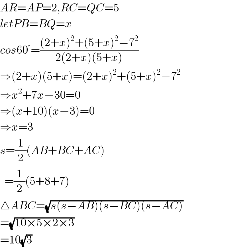 AR=AP=2,RC=QC=5  letPB=BQ=x  cos60°=(((2+x)^2 +(5+x)^2 −7^2 )/(2(2+x)(5+x)))  ⇒(2+x)(5+x)=(2+x)^2 +(5+x)^2 −7^2   ⇒x^2 +7x−30=0  ⇒(x+10)(x−3)=0  ⇒x=3  s=(1/2)(AB+BC+AC)    =(1/2)(5+8+7)  △ABC=(√(s(s−AB)(s−BC)(s−AC)))  =(√(10×5×2×3))  =10(√3)  