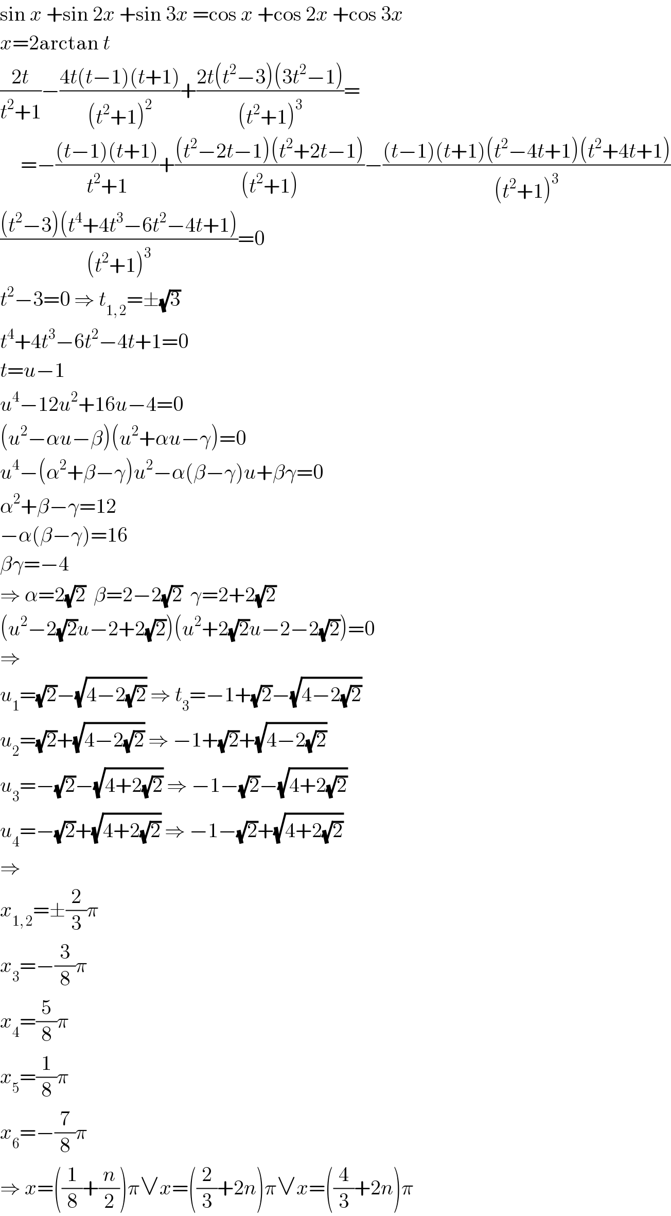 sin x +sin 2x +sin 3x =cos x +cos 2x +cos 3x  x=2arctan t  ((2t)/(t^2 +1))−((4t(t−1)(t+1))/((t^2 +1)^2 ))+((2t(t^2 −3)(3t^2 −1))/((t^2 +1)^3 ))=       =−(((t−1)(t+1))/(t^2 +1))+(((t^2 −2t−1)(t^2 +2t−1))/((t^2 +1)))−(((t−1)(t+1)(t^2 −4t+1)(t^2 +4t+1))/((t^2 +1)^3 ))  (((t^2 −3)(t^4 +4t^3 −6t^2 −4t+1))/((t^2 +1)^3 ))=0  t^2 −3=0 ⇒ t_(1, 2) =±(√3)  t^4 +4t^3 −6t^2 −4t+1=0  t=u−1  u^4 −12u^2 +16u−4=0  (u^2 −αu−β)(u^2 +αu−γ)=0  u^4 −(α^2 +β−γ)u^2 −α(β−γ)u+βγ=0  α^2 +β−γ=12  −α(β−γ)=16  βγ=−4  ⇒ α=2(√2)  β=2−2(√2)  γ=2+2(√2)  (u^2 −2(√2)u−2+2(√2))(u^2 +2(√2)u−2−2(√2))=0  ⇒  u_1 =(√2)−(√(4−2(√2))) ⇒ t_3 =−1+(√2)−(√(4−2(√2)))  u_2 =(√2)+(√(4−2(√2))) ⇒ −1+(√2)+(√(4−2(√2)))  u_3 =−(√2)−(√(4+2(√2))) ⇒ −1−(√2)−(√(4+2(√2)))  u_4 =−(√2)+(√(4+2(√2))) ⇒ −1−(√2)+(√(4+2(√2)))  ⇒  x_(1, 2) =±(2/3)π  x_3 =−(3/8)π  x_4 =(5/8)π  x_5 =(1/8)π  x_6 =−(7/8)π  ⇒ x=((1/8)+(n/2))π∨x=((2/3)+2n)π∨x=((4/3)+2n)π  