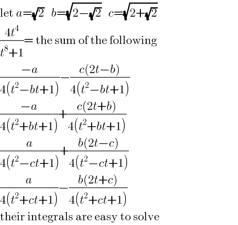let a=(√2)   b=(√(2−(√2)))   c=(√(2+(√2)))  ((4t^4 )/(t^8 +1))= the sum of the following  ((−a)/(4(t^2 −bt+1)))−((c(2t−b))/(4(t^2 −bt+1)))  ((−a)/(4(t^2 +bt+1)))+((c(2t+b))/(4(t^2 +bt+1)))  (a/(4(t^2 −ct+1)))+((b(2t−c))/(4(t^2 −ct+1)))  (a/(4(t^2 +ct+1)))−((b(2t+c))/(4(t^2 +ct+1)))  their integrals are easy to solve  