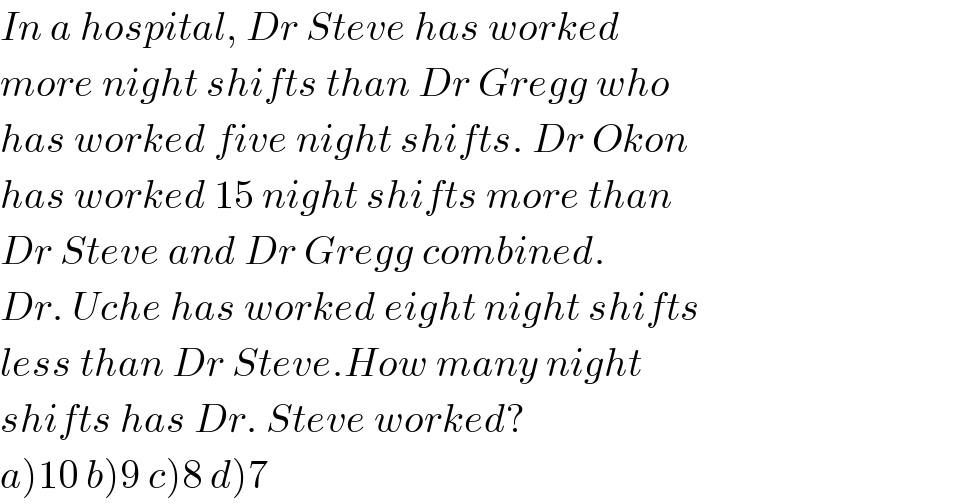 In a hospital, Dr Steve has worked  more night shifts than Dr Gregg who  has worked five night shifts. Dr Okon  has worked 15 night shifts more than  Dr Steve and Dr Gregg combined.  Dr. Uche has worked eight night shifts  less than Dr Steve.How many night  shifts has Dr. Steve worked?  a)10 b)9 c)8 d)7  