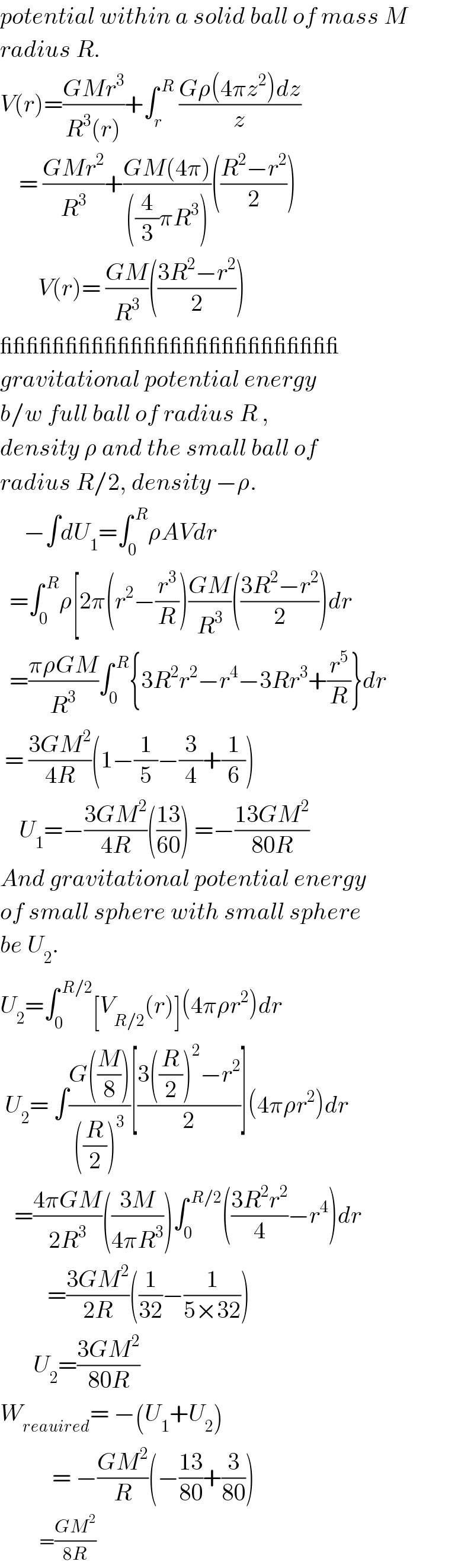 potential within a solid ball of mass M  radius R.  V(r)=((GMr^3 )/(R^3 (r)))+∫_r ^( R)  ((Gρ(4πz^2 )dz)/z)      = ((GMr^2 )/R^3 )+((GM(4π))/(((4/3)πR^3 )))(((R^2 −r^2 )/2))          V(r)= ((GM)/R^3 )(((3R^2 −r^2 )/2))  __________________________  gravitational potential energy  b/w full ball of radius R ,  density ρ and the small ball of  radius R/2, density −ρ.       −∫dU_1 =∫_0 ^( R) ρAVdr    =∫_0 ^( R) ρ[2π(r^2 −(r^3 /R))((GM)/R^3 )(((3R^2 −r^2 )/2))dr    =((πρGM)/R^3 )∫_0 ^( R) {3R^2 r^2 −r^4 −3Rr^3 +(r^5 /R)}dr   = ((3GM^2 )/(4R))(1−(1/5)−(3/4)+(1/6))      U_1 =−((3GM^2 )/(4R))(((13)/(60))) =−((13GM^2 )/(80R))  And gravitational potential energy  of small sphere with small sphere  be U_2 .  U_2 =∫_0 ^( R/2) [V_(R/2) (r)](4πρr^2 )dr   U_2 = ∫((G((M/8)))/(((R/2))^3 ))[((3((R/2))^2 −r^2 )/2)](4πρr^2 )dr     =((4πGM)/(2R^3 ))(((3M)/(4πR^3 )))∫_0 ^( R/2) (((3R^2 r^2 )/4)−r^4 )dr            =((3GM^2 )/(2R))((1/(32))−(1/(5×32)))          U_2 =((3GM^2 )/(80R))  W_(reauired) = −(U_1 +U_2 )             = −((GM^2 )/R)(−((13)/(80))+(3/(80)))              =((GM^2 )/(8R))  