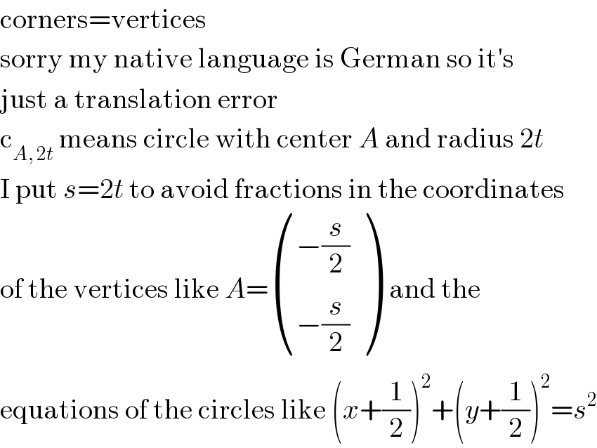 corners=vertices  sorry my native language is German so it′s  just a translation error  c_(A, 2t)  means circle with center A and radius 2t  I put s=2t to avoid fractions in the coordinates  of the vertices like A= (((−(s/2))),((−(s/2))) )  and the  equations of the circles like (x+(1/2))^2 +(y+(1/2))^2 =s^2   