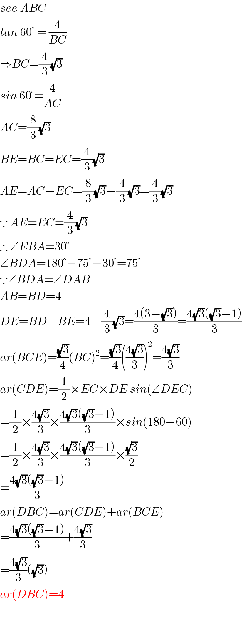 see ABC  tan 60° = (4/(BC))  ⇒BC=(4/3)(√3)  sin 60°=(4/(AC))  AC=(8/3)(√3)  BE=BC=EC=(4/3)(√3)  AE=AC−EC=(8/3)(√3)−(4/3)(√3)=(4/3)(√3)  ∵ AE=EC=(4/3)(√3)  ∴ ∠EBA=30°  ∠BDA=180°−75°−30°=75°  ∵∠BDA=∠DAB  AB=BD=4  DE=BD−BE=4−(4/3)(√3)=((4(3−(√3)))/3)=((4(√3)((√3)−1))/3)  ar(BCE)=((√3)/4)(BC)^2 =((√3)/4)(((4(√3))/3))^2 =((4(√3))/3)  ar(CDE)=(1/2)×EC×DE sin(∠DEC)  =(1/2)×((4(√3))/3)×((4(√3)((√3)−1))/3)×sin(180−60)  =(1/2)×((4(√3))/3)×((4(√3)((√3)−1))/3)×((√3)/2)  =((4(√3)((√3)−1))/3)  ar(DBC)=ar(CDE)+ar(BCE)  =((4(√3)((√3)−1))/3)+((4(√3))/3)  =((4(√3))/3)((√3))  ar(DBC)=4    
