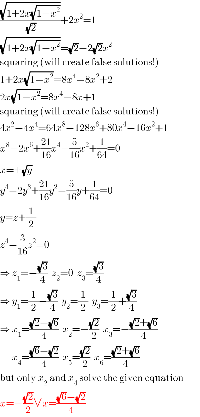 ((√(1+2x(√(1−x^2 ))))/(√2))+2x^2 =1  (√(1+2x(√(1−x^2 ))))=(√2)−2(√2)x^2   squaring (will create false solutions!)  1+2x(√(1−x^2 ))=8x^4 −8x^2 +2  2x(√(1−x^2 ))=8x^4 −8x+1  squaring (will create false solutions!)  4x^2 −4x^4 =64x^8 −128x^6 +80x^4 −16x^2 +1  x^8 −2x^6 +((21)/(16))x^4 −(5/(16))x^2 +(1/(64))=0  x=±(√y)  y^4 −2y^3 +((21)/(16))y^2 −(5/(16))y+(1/(64))=0  y=z+(1/2)  z^4 −(3/(16))z^2 =0  ⇒ z_1 =−((√3)/4)  z_2 =0  z_3 =((√3)/4)  ⇒ y_1 =(1/2)−((√3)/4)  y_2 =(1/2)  y_3 =(1/2)+((√3)/4)  ⇒ x_1 =(((√2)−(√6))/4)  x_2 =−((√2)/2)  x_3 =−(((√2)+(√6))/4)        x_4 =(((√6)−(√2))/4)  x_5 =((√2)/2)  x_6 =(((√2)+(√6))/4)  but only x_2  and x_4  solve the given equation  x=−((√2)/2)∨x=(((√6)−(√2))/4)  
