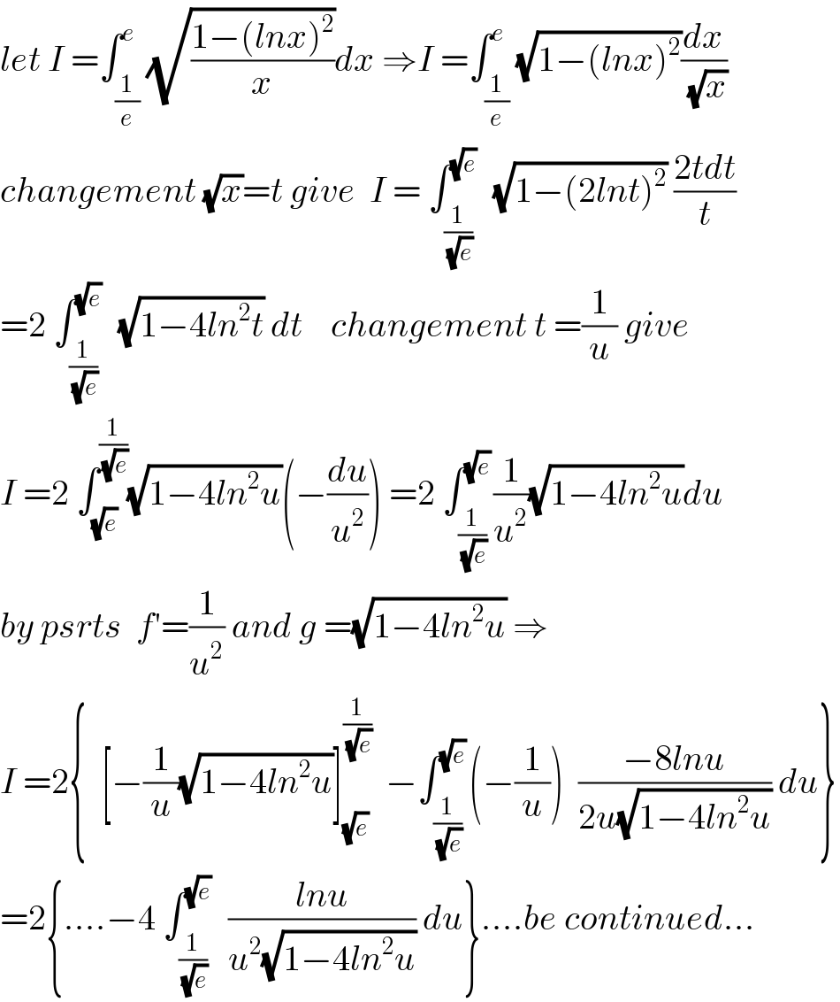 let I =∫_(1/e) ^e (√((1−(lnx)^2 )/x))dx ⇒I =∫_(1/e) ^e (√(1−(lnx)^2 ))(dx/(√x))  changement (√x)=t give  I = ∫_(1/(√e)) ^(√e)   (√(1−(2lnt)^2 )) ((2tdt)/t)  =2 ∫_(1/(√e)) ^(√e)   (√(1−4ln^2 t)) dt    changement t =(1/u) give  I =2 ∫_(√e) ^(1/(√e)) (√(1−4ln^2 u))(−(du/u^2 )) =2 ∫_(1/(√e)) ^(√e) (1/u^2 )(√(1−4ln^2 u))du  by psrts  f′=(1/u^2 ) and g =(√(1−4ln^2 u)) ⇒  I =2{  [−(1/u)(√(1−4ln^2 u))]_(√e) ^(1/(√e))   −∫_(1/(√e)) ^(√e) (−(1/u))  ((−8lnu)/(2u(√(1−4ln^2 u)))) du}  =2{....−4 ∫_(1/(√e)) ^(√e)   ((lnu)/(u^2 (√(1−4ln^2 u)))) du}....be continued...  