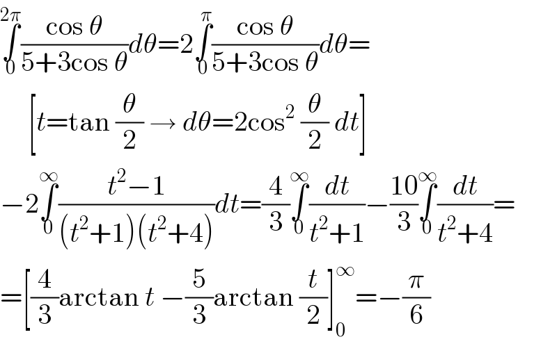 ∫_0 ^(2π) ((cos θ)/(5+3cos θ))dθ=2∫_0 ^π ((cos θ)/(5+3cos θ))dθ=       [t=tan (θ/2) → dθ=2cos^2  (θ/2) dt]  −2∫_0 ^∞ ((t^2 −1)/((t^2 +1)(t^2 +4)))dt=(4/3)∫_0 ^∞ (dt/(t^2 +1))−((10)/3)∫_0 ^∞ (dt/(t^2 +4))=  =[(4/3)arctan t −(5/3)arctan (t/2)]_0 ^∞ =−(π/6)  