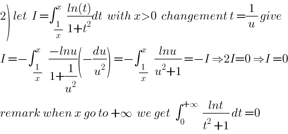 2) let  I =∫_(1/x) ^x  ((ln(t))/(1+t^2 ))dt  with x>0  changement t =(1/u) give  I =−∫_(1/x) ^x   ((−lnu)/(1+(1/u^2 )))(−(du/u^2 )) =−∫_(1/x) ^x   ((lnu)/(u^2 +1)) =−I ⇒2I=0 ⇒I =0  remark when x go to +∞  we get  ∫_0 ^(+∞)   ((lnt)/(t^2  +1)) dt =0  