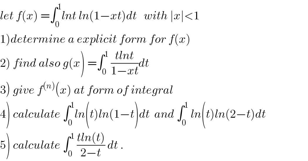 let f(x) =∫_0 ^1 lnt ln(1−xt)dt   with ∣x∣<1  1)determine a explicit form for f(x)  2) find also g(x) =∫_0 ^1  ((tlnt)/(1−xt))dt  3) give f^((n)) (x) at form of integral  4) calculate ∫_0 ^1 ln(t)ln(1−t)dt  and ∫_0 ^1  ln(t)ln(2−t)dt  5) calculate ∫_0 ^1  ((tln(t))/(2−t)) dt .  