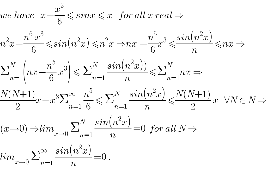 we have   x−(x^3 /6) ≤ sinx ≤ x   for all x real ⇒  n^2 x−((n^6  x^3 )/6) ≤sin(n^2 x) ≤n^2 x ⇒nx −(n^5 /6)x^3  ≤((sin(n^2 x))/n) ≤nx ⇒  Σ_(n=1) ^N (nx−(n^5 /6) x^3 ) ≤ Σ_(n=1) ^N  ((sin(n^2 x)))/n) ≤Σ_(n=1) ^N nx ⇒  ((N(N+1))/2)x−x^3 Σ_(n=1) ^∞  (n^5 /6) ≤ Σ_(n=1) ^N  ((sin(n^2 x))/n) ≤((N(N+1))/2) x   ∀N ∈ N ⇒  (x→0) ⇒lim_(x→0)  Σ_(n=1) ^N  ((sin(n^2 x))/n) =0  for all N ⇒  lim_(x→0)  Σ_(n=1) ^∞  ((sin(n^2 x))/n) =0 .  