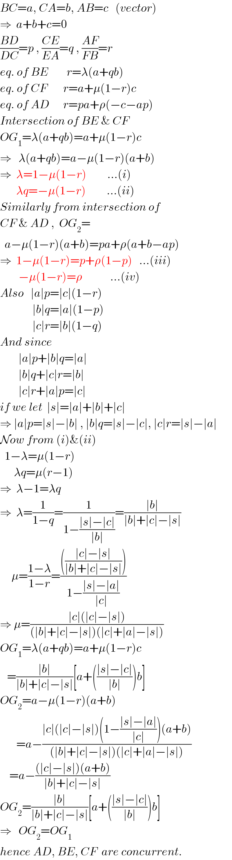 BC=a, CA=b, AB=c   (vector)  ⇒  a+b+c=0  ((BD)/(DC))=p , ((CE)/(EA))=q , ((AF)/(FB))=r  eq. of BE        r=λ(a+qb)  eq. of CF       r=a+μ(1−r)c  eq. of AD      r=pa+ρ(−c−ap)  Intersection of BE & CF  OG_1 =λ(a+qb)=a+μ(1−r)c  ⇒   λ(a+qb)=a−μ(1−r)(a+b)  ⇒  λ=1−μ(1−r)         ...(i)         λq=−μ(1−r)         ...(ii)  Similarly from intersection of  CF & AD ,  OG_2 =    a−μ(1−r)(a+b)=pa+ρ(a+b−ap)  ⇒  1−μ(1−r)=p+ρ(1−p)   ...(iii)          −μ(1−r)=ρ            ...(iv)  Also   ∣a∣p=∣c∣(1−r)                ∣b∣q=∣a∣(1−p)                ∣c∣r=∣b∣(1−q)  And since            ∣a∣p+∣b∣q=∣a∣          ∣b∣q+∣c∣r=∣b∣          ∣c∣r+∣a∣p=∣c∣  if we let  ∣s∣=∣a∣+∣b∣+∣c∣  ⇒ ∣a∣p=∣s∣−∣b∣ , ∣b∣q=∣s∣−∣c∣, ∣c∣r=∣s∣−∣a∣  Now from (i)&(ii)    1−λ=μ(1−r)        λq=μ(r−1)  ⇒  λ−1=λq  ⇒  λ=(1/(1−q))=(1/(1−((∣s∣−∣c∣)/(∣b∣))))=((∣b∣)/(∣b∣+∣c∣−∣s∣))       μ=((1−λ)/(1−r))=(((((∣c∣−∣s∣)/(∣b∣+∣c∣−∣s∣))))/(1−((∣s∣−∣a∣)/(∣c∣))))  ⇒ μ=((∣c∣(∣c∣−∣s∣))/((∣b∣+∣c∣−∣s∣)(∣c∣+∣a∣−∣s∣)))  OG_1 =λ(a+qb)=a+μ(1−r)c     =((∣b∣)/(∣b∣+∣c∣−∣s∣))[a+(((∣s∣−∣c∣)/(∣b∣)))b]  OG_2 =a−μ(1−r)(a+b)         =a−((∣c∣(∣c∣−∣s∣)(1−((∣s∣−∣a∣)/(∣c∣)))(a+b))/((∣b∣+∣c∣−∣s∣)(∣c∣+∣a∣−∣s∣)))      =a−(((∣c∣−∣s∣)(a+b))/(∣b∣+∣c∣−∣s∣))  OG_2 =((∣b∣)/(∣b∣+∣c∣−∣s∣))[a+(((∣s∣−∣c∣)/(∣b∣)))b]  ⇒   OG_2 =OG_1   hence AD, BE, CF  are concurrent.  