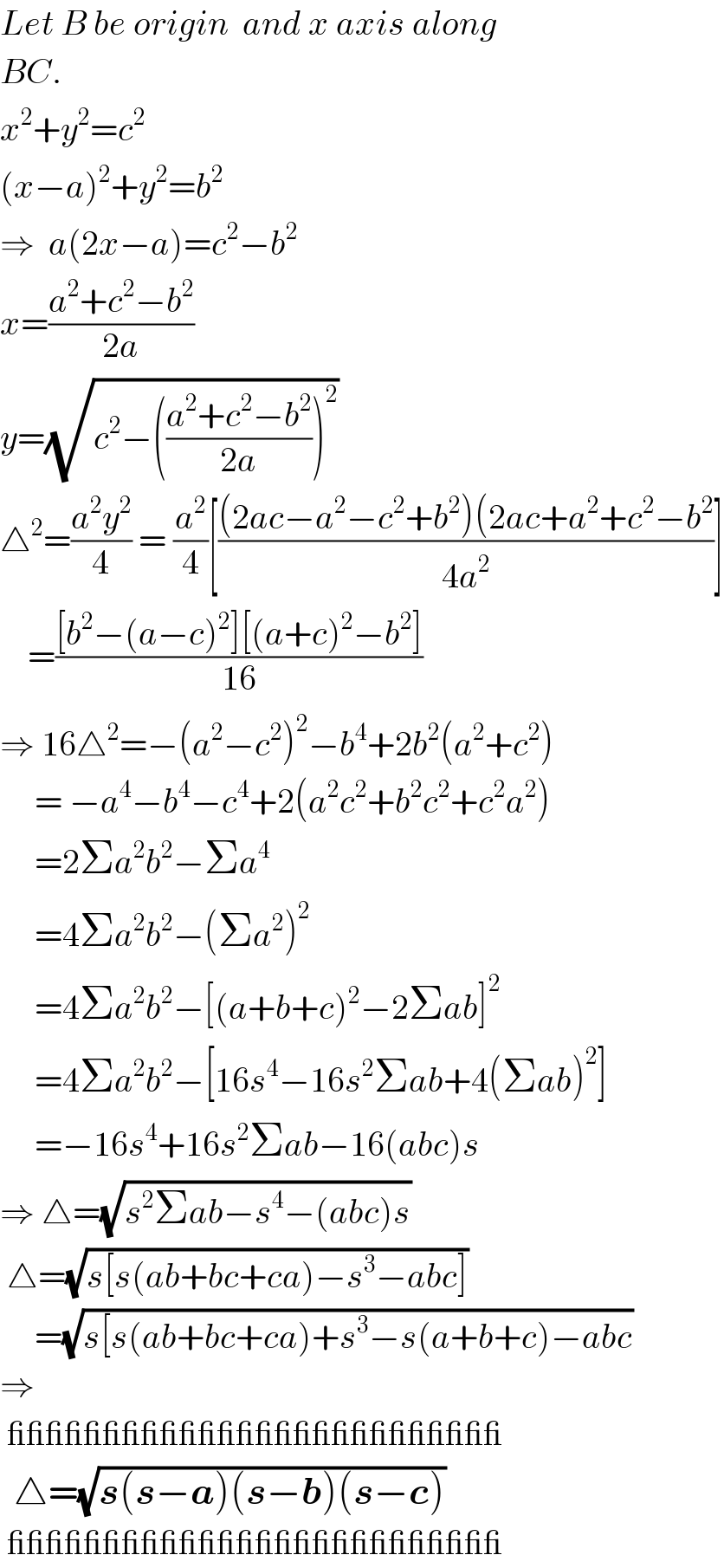 Let B be origin  and x axis along  BC.  x^2 +y^2 =c^2   (x−a)^2 +y^2 =b^2   ⇒  a(2x−a)=c^2 −b^2   x=((a^2 +c^2 −b^2 )/(2a))  y=(√(c^2 −(((a^2 +c^2 −b^2 )/(2a)))^2 ))  △^2 =((a^2 y^2 )/4) = (a^2 /4)[(((2ac−a^2 −c^2 +b^2 )(2ac+a^2 +c^2 −b^2 )/(4a^2 ))]      =(([b^2 −(a−c)^2 ][(a+c)^2 −b^2 ])/(16))  ⇒ 16△^2 =−(a^2 −c^2 )^2 −b^4 +2b^2 (a^2 +c^2 )       = −a^4 −b^4 −c^4 +2(a^2 c^2 +b^2 c^2 +c^2 a^2 )       =2Σa^2 b^2 −Σa^4        =4Σa^2 b^2 −(Σa^2 )^2        =4Σa^2 b^2 −[(a+b+c)^2 −2Σab]^2        =4Σa^2 b^2 −[16s^4 −16s^2 Σab+4(Σab)^2 ]       =−16s^4 +16s^2 Σab−16(abc)s  ⇒ △=(√(s^2 Σab−s^4 −(abc)s))   △=(√(s[s(ab+bc+ca)−s^3 −abc]))       =(√(s[s(ab+bc+ca)+s^3 −s(a+b+c)−abc))  ⇒   __________________________    △=(√(s(s−a)(s−b)(s−c)))    __________________________  