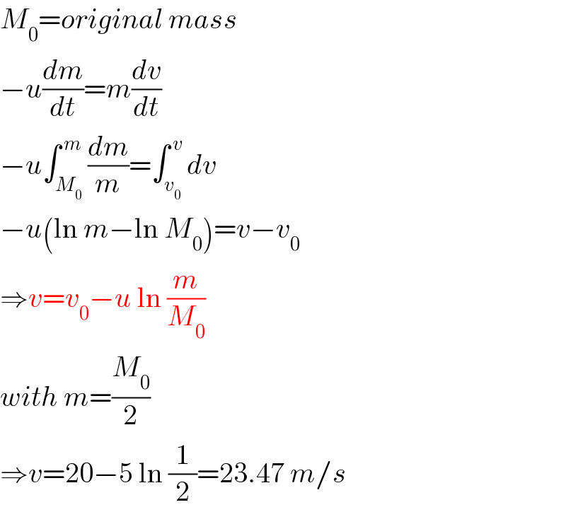 M_0 =original mass  −u(dm/dt)=m(dv/dt)  −u∫_M_0  ^( m) (dm/m)=∫_v_0  ^( v) dv  −u(ln m−ln M_0 )=v−v_0   ⇒v=v_0 −u ln (m/M_0 )  with m=(M_0 /2)  ⇒v=20−5 ln (1/2)=23.47 m/s  