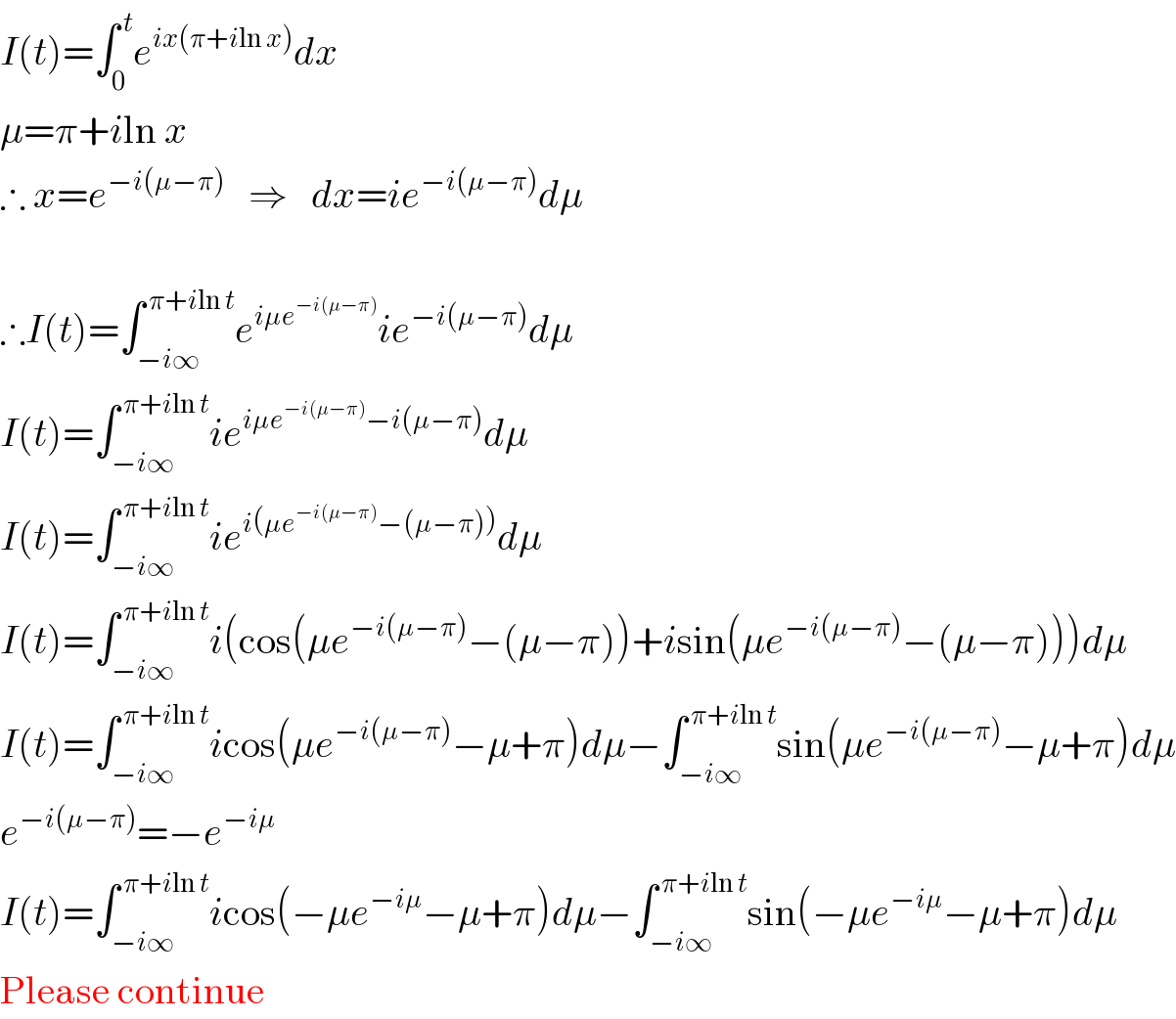 I(t)=∫_0 ^( t) e^(ix(π+iln x)) dx  μ=π+iln x  ∴ x=e^(−i(μ−π))    ⇒   dx=ie^(−i(μ−π)) dμ     ∴I(t)=∫_(−i∞) ^( π+iln t) e^(iμe^(−i(μ−π)) ) ie^(−i(μ−π)) dμ  I(t)=∫_(−i∞) ^( π+iln t) ie^(iμe^(−i(μ−π)) −i(μ−π)) dμ  I(t)=∫_(−i∞) ^( π+iln t) ie^(i(μe^(−i(μ−π)) −(μ−π))) dμ  I(t)=∫_(−i∞) ^( π+iln t) i(cos(μe^(−i(μ−π)) −(μ−π))+isin(μe^(−i(μ−π)) −(μ−π)))dμ  I(t)=∫_(−i∞) ^( π+iln t) icos(μe^(−i(μ−π)) −μ+π)dμ−∫_(−i∞) ^( π+iln t) sin(μe^(−i(μ−π)) −μ+π)dμ  e^(−i(μ−π)) =−e^(−iμ)   I(t)=∫_(−i∞) ^( π+iln t) icos(−μe^(−iμ) −μ+π)dμ−∫_(−i∞) ^( π+iln t) sin(−μe^(−iμ) −μ+π)dμ  Please continue  