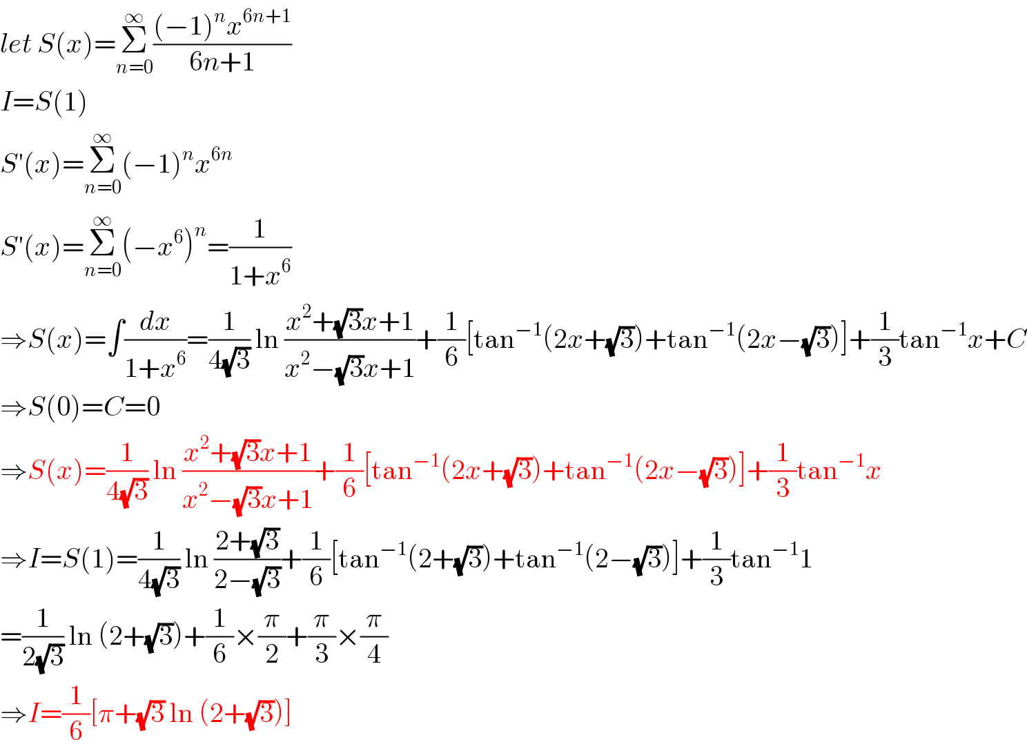 let S(x)=Σ_(n=0) ^∞ (((−1)^n x^(6n+1) )/(6n+1))  I=S(1)  S′(x)=Σ_(n=0) ^∞ (−1)^n x^(6n)   S′(x)=Σ_(n=0) ^∞ (−x^6 )^n =(1/(1+x^6 ))  ⇒S(x)=∫(dx/(1+x^6 ))=(1/(4(√3))) ln ((x^2 +(√3)x+1)/(x^2 −(√3)x+1))+(1/6)[tan^(−1) (2x+(√3))+tan^(−1) (2x−(√3))]+(1/3)tan^(−1) x+C  ⇒S(0)=C=0  ⇒S(x)=(1/(4(√3))) ln ((x^2 +(√3)x+1)/(x^2 −(√3)x+1))+(1/6)[tan^(−1) (2x+(√3))+tan^(−1) (2x−(√3))]+(1/3)tan^(−1) x  ⇒I=S(1)=(1/(4(√3))) ln ((2+(√3))/(2−(√3)))+(1/6)[tan^(−1) (2+(√3))+tan^(−1) (2−(√3))]+(1/3)tan^(−1) 1  =(1/(2(√3))) ln (2+(√3))+(1/6)×(π/2)+(π/3)×(π/4)  ⇒I=(1/6)[π+(√3) ln (2+(√3))]  