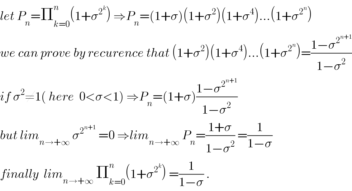 let P_n =Π_(k=0) ^n (1+σ^2^k  ) ⇒P_n =(1+σ)(1+σ^2 )(1+σ^4 )...(1+σ^2^n  )  we can prove by recurence that (1+σ^2 )(1+σ^4 )...(1+σ^2^n  )=((1−σ^2^(n+1)  )/(1−σ^2 ))  if σ^2 ≠1( here  0<σ<1) ⇒P_n =(1+σ)((1−σ^2^(n+1)  )/(1−σ^2 ))  but lim_(n→+∞)  σ^2^(n+1)   =0 ⇒lim_(n→+∞)  P_n =((1+σ)/(1−σ^2 )) =(1/(1−σ))  finally  lim_(n→+∞)  Π_(k=0) ^n (1+σ^2^k  ) =(1/(1−σ)) .  