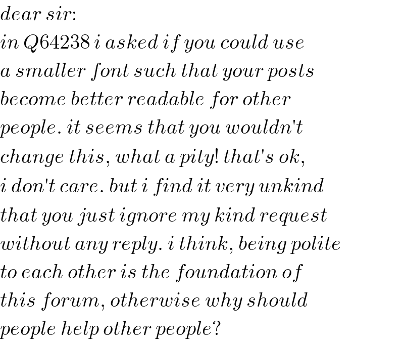 dear sir:  in Q64238 i asked if you could use  a smaller font such that your posts  become better readable for other  people. it seems that you wouldn′t  change this, what a pity! that′s ok,  i don′t care. but i find it very unkind  that you just ignore my kind request  without any reply. i think, being polite  to each other is the foundation of  this forum, otherwise why should  people help other people?  