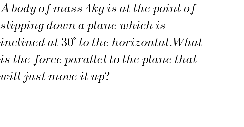 A body of mass 4kg is at the point of  slipping down a plane which is  inclined at 30° to the horizontal.What  is the force parallel to the plane that  will just move it up?  