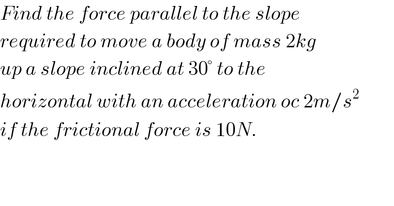 Find the force parallel to the slope  required to move a body of mass 2kg  up a slope inclined at 30° to the  horizontal with an acceleration oc 2m/s^2   if the frictional force is 10N.  