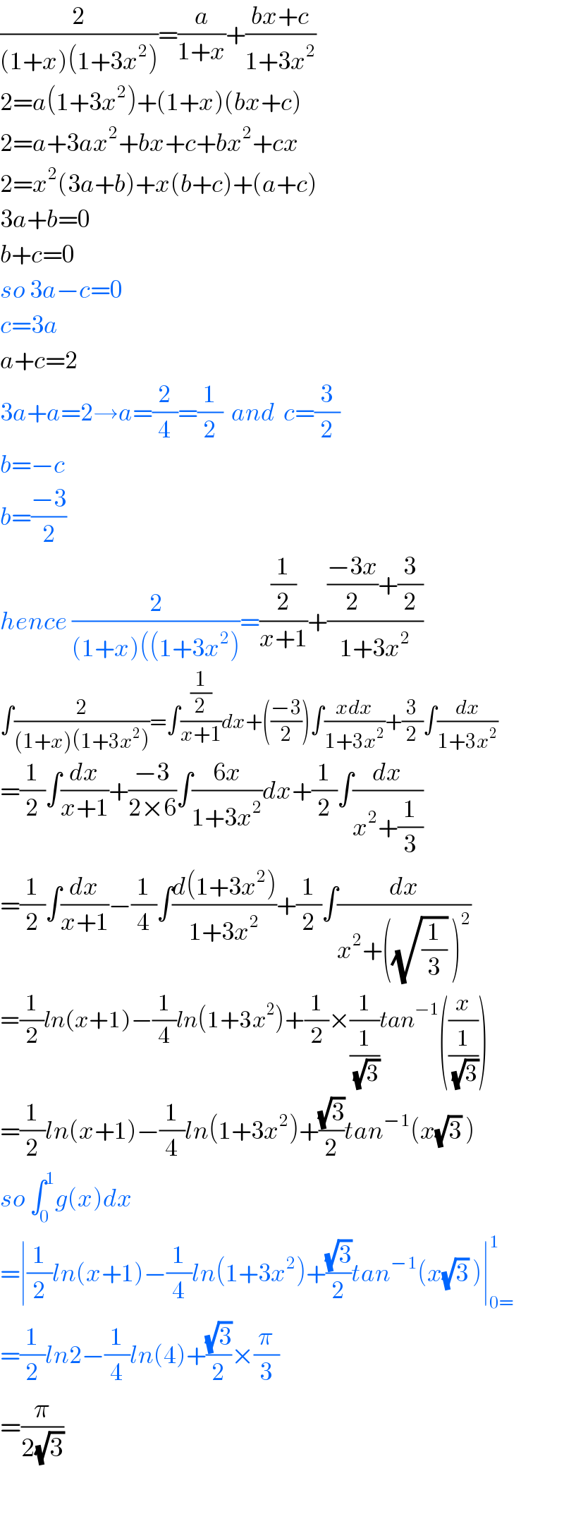 (2/((1+x)(1+3x^2 )))=(a/(1+x))+((bx+c)/(1+3x^2 ))  2=a(1+3x^2 )+(1+x)(bx+c)  2=a+3ax^2 +bx+c+bx^2 +cx  2=x^2 (3a+b)+x(b+c)+(a+c)  3a+b=0  b+c=0  so 3a−c=0  c=3a  a+c=2  3a+a=2→a=(2/4)=(1/2)  and  c=(3/2)  b=−c  b=((−3)/2)  hence (2/((1+x)((1+3x^2 )))=((1/2)/(x+1))+((((−3x)/2)+(3/2))/(1+3x^2 ))  ∫(2/((1+x)(1+3x^2 )))=∫((1/2)/(x+1))dx+(((−3)/2))∫((xdx)/(1+3x^2 ))+(3/2)∫(dx/(1+3x^2 ))  =(1/2)∫(dx/(x+1))+((−3)/(2×6))∫((6x)/(1+3x^2 ))dx+(1/2)∫(dx/(x^2 +(1/3)))  =(1/2)∫(dx/(x+1))−(1/4)∫((d(1+3x^2 ))/(1+3x^2 ))+(1/2)∫(dx/(x^2 +((√(1/3)) )^2 ))  =(1/2)ln(x+1)−(1/4)ln(1+3x^2 )+(1/2)×(1/(1/(√3)))tan^(−1) ((x/(1/(√3))))  =(1/2)ln(x+1)−(1/4)ln(1+3x^2 )+((√3)/2)tan^(−1) (x(√3) )  so ∫_0 ^1 g(x)dx  =∣(1/2)ln(x+1)−(1/4)ln(1+3x^2 )+((√3)/2)tan^(−1) (x(√3) )∣_(0=) ^1   =(1/2)ln2−(1/4)ln(4)+((√3)/2)×(π/3)  =(π/(2(√3)))    