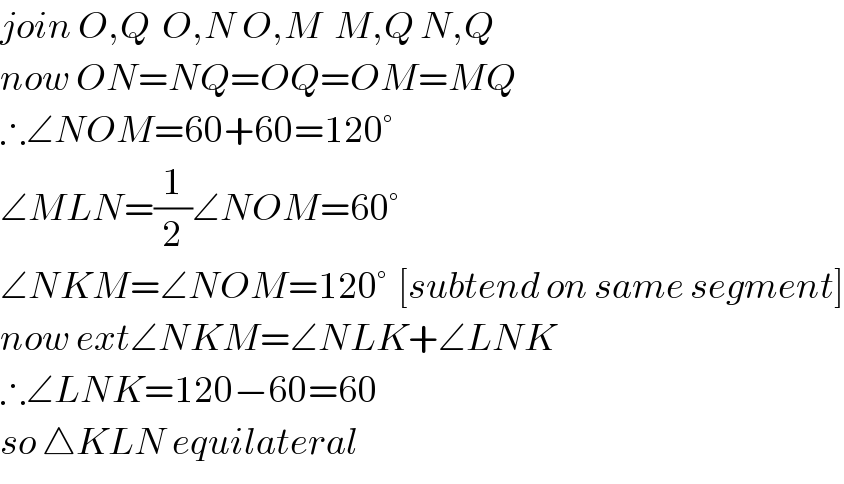 join O,Q  O,N O,M  M,Q N,Q  now ON=NQ=OQ=OM=MQ  ∴∠NOM=60+60=120°  ∠MLN=(1/2)∠NOM=60°  ∠NKM=∠NOM=120°  [subtend on same segment]  now ext∠NKM=∠NLK+∠LNK  ∴∠LNK=120−60=60  so △KLN equilateral  