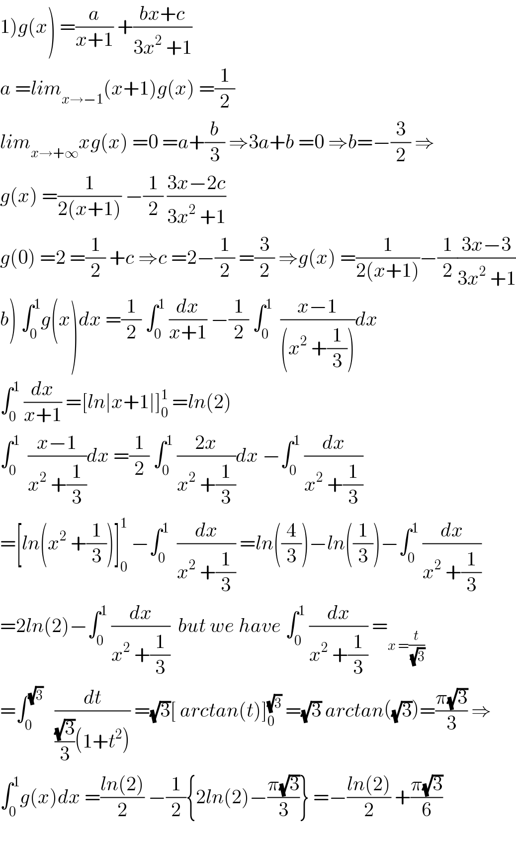 1)g(x) =(a/(x+1)) +((bx+c)/(3x^2  +1))  a =lim_(x→−1) (x+1)g(x) =(1/2)  lim_(x→+∞) xg(x) =0 =a+(b/3) ⇒3a+b =0 ⇒b=−(3/2) ⇒  g(x) =(1/(2(x+1))) −(1/2) ((3x−2c)/(3x^2  +1))  g(0) =2 =(1/2) +c ⇒c =2−(1/2) =(3/2) ⇒g(x) =(1/(2(x+1)))−(1/2)((3x−3)/(3x^2  +1))  b) ∫_0 ^1 g(x)dx =(1/2) ∫_0 ^1  (dx/(x+1)) −(1/2) ∫_0 ^1   ((x−1)/((x^2  +(1/3))))dx  ∫_0 ^1  (dx/(x+1)) =[ln∣x+1∣]_0 ^1  =ln(2)  ∫_0 ^1   ((x−1)/(x^2  +(1/3)))dx =(1/2) ∫_0 ^1  ((2x)/(x^2  +(1/3)))dx −∫_0 ^1  (dx/(x^2  +(1/3)))  =[ln(x^2  +(1/3))]_0 ^1  −∫_0 ^1   (dx/(x^2  +(1/3))) =ln((4/3))−ln((1/3))−∫_0 ^1  (dx/(x^2  +(1/3)))  =2ln(2)−∫_0 ^1  (dx/(x^2  +(1/3)))  but we have ∫_0 ^1  (dx/(x^2  +(1/3))) =_(x =(t/(√3)))   =∫_0 ^(√3)    (dt/(((√3)/3)(1+t^2 ))) =(√3)[ arctan(t)]_0 ^(√3)  =(√3) arctan((√3))=((π(√3))/3) ⇒  ∫_0 ^1 g(x)dx =((ln(2))/2) −(1/2){2ln(2)−((π(√3))/3)} =−((ln(2))/2) +((π(√3))/6)    