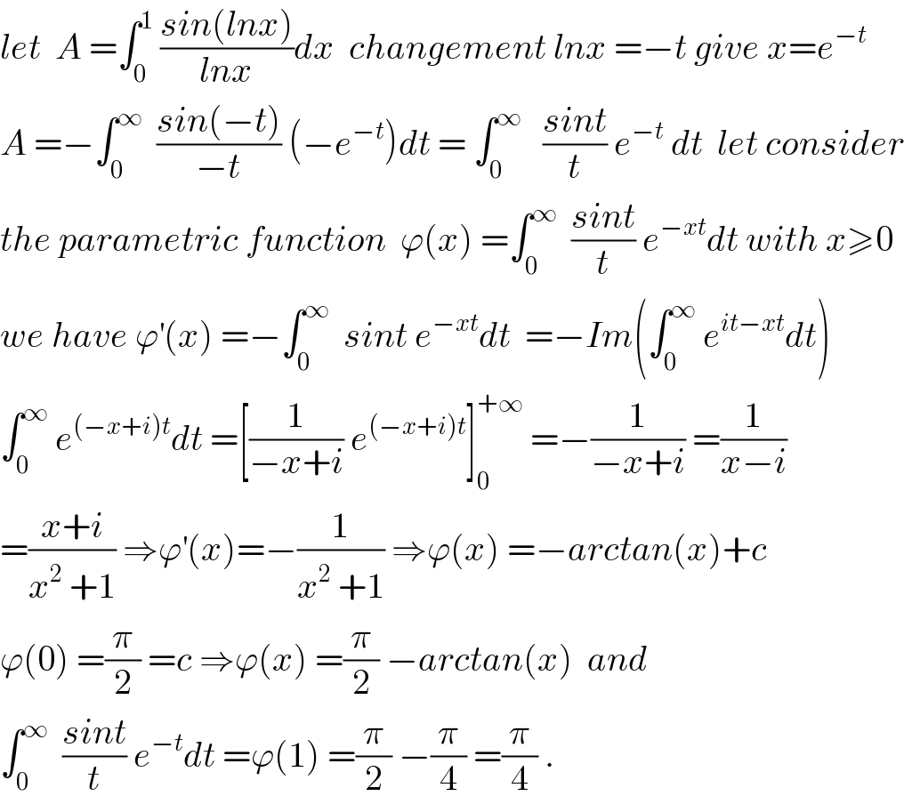let  A =∫_0 ^1  ((sin(lnx))/(lnx))dx  changement lnx =−t give x=e^(−t)   A =−∫_0 ^∞   ((sin(−t))/(−t)) (−e^(−t) )dt = ∫_0 ^∞    ((sint)/t) e^(−t)  dt  let consider  the parametric function  ϕ(x) =∫_0 ^∞   ((sint)/t) e^(−xt) dt with x≥0  we have ϕ^′ (x) =−∫_0 ^∞   sint e^(−xt) dt  =−Im(∫_0 ^∞  e^(it−xt) dt)  ∫_0 ^∞  e^((−x+i)t) dt =[(1/(−x+i)) e^((−x+i)t) ]_0 ^(+∞)  =−(1/(−x+i)) =(1/(x−i))  =((x+i)/(x^2  +1)) ⇒ϕ^′ (x)=−(1/(x^2  +1)) ⇒ϕ(x) =−arctan(x)+c  ϕ(0) =(π/2) =c ⇒ϕ(x) =(π/2) −arctan(x)  and  ∫_0 ^∞   ((sint)/t) e^(−t) dt =ϕ(1) =(π/2) −(π/4) =(π/4) .  