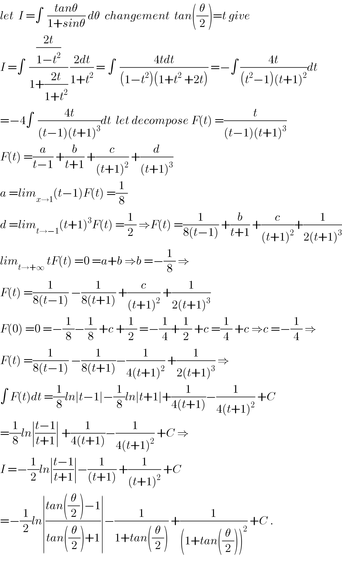 let  I =∫  ((tanθ)/(1+sinθ)) dθ  changement  tan((θ/2))=t give  I =∫  (((2t)/(1−t^2 ))/(1+((2t)/(1+t^2 )))) ((2dt)/(1+t^2 )) = ∫  ((4tdt)/((1−t^2 )(1+t^2  +2t))) =−∫ ((4t)/((t^2 −1)(t+1)^2 ))dt  =−4∫  ((4t)/((t−1)(t+1)^3 ))dt  let decompose F(t) =(t/((t−1)(t+1)^3 ))  F(t) =(a/(t−1)) +(b/(t+1)) +(c/((t+1)^2 )) +(d/((t+1)^3 ))  a =lim_(x→1) (t−1)F(t) =(1/8)  d =lim_(t→−1) (t+1)^3 F(t) =(1/2) ⇒F(t) =(1/(8(t−1))) +(b/(t+1)) +(c/((t+1)^2 ))+(1/(2(t+1)^3 ))  lim_(t→+∞)  tF(t) =0 =a+b ⇒b =−(1/8) ⇒  F(t) =(1/(8(t−1))) −(1/(8(t+1))) +(c/((t+1)^2 )) +(1/(2(t+1)^3 ))  F(0) =0 =−(1/8)−(1/8) +c +(1/2) =−(1/4)+(1/2) +c =(1/4) +c ⇒c =−(1/4) ⇒  F(t) =(1/(8(t−1))) −(1/(8(t+1)))−(1/(4(t+1)^2 )) +(1/(2(t+1)^3 )) ⇒  ∫ F(t)dt =(1/8)ln∣t−1∣−(1/8)ln∣t+1∣+(1/(4(t+1)))−(1/(4(t+1)^2 )) +C  =(1/8)ln∣((t−1)/(t+1))∣ +(1/(4(t+1)))−(1/(4(t+1)^2 )) +C ⇒  I =−(1/2)ln∣((t−1)/(t+1))∣−(1/((t+1))) +(1/((t+1)^2 )) +C  =−(1/2)ln∣((tan((θ/2))−1)/(tan((θ/2))+1))∣−(1/(1+tan((θ/2)))) +(1/((1+tan((θ/2)))^2 )) +C .    