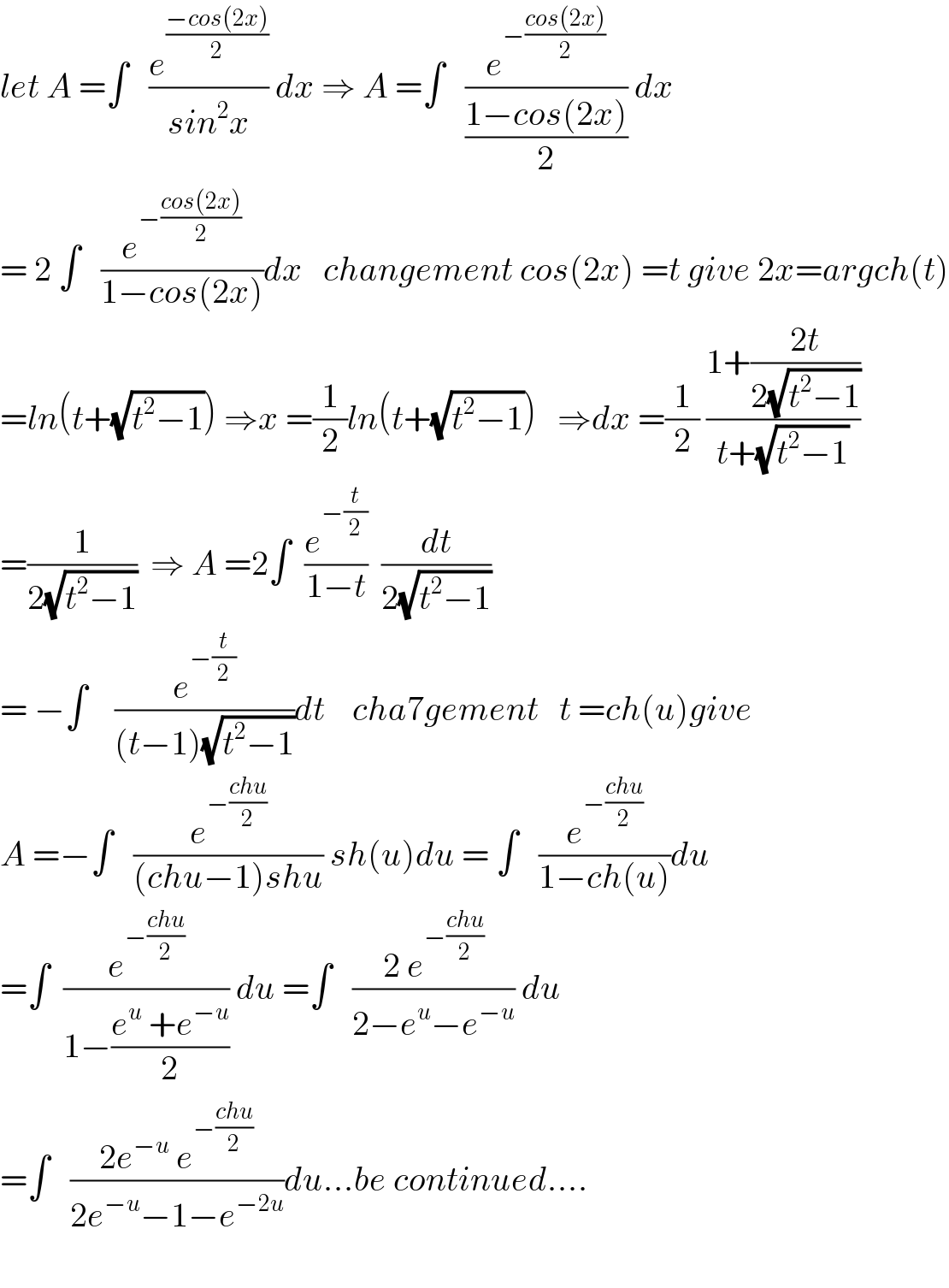 let A =∫   (e^((−cos(2x))/2) /(sin^2 x)) dx ⇒ A =∫   (e^(−((cos(2x))/2)) /((1−cos(2x))/2)) dx  = 2 ∫   (e^(−((cos(2x))/2)) /(1−cos(2x)))dx   changement cos(2x) =t give 2x=argch(t)  =ln(t+(√(t^2 −1))) ⇒x =(1/2)ln(t+(√(t^2 −1)))   ⇒dx =(1/2) ((1+((2t)/(2(√(t^2 −1)))))/(t+(√(t^2 −1))))  =(1/(2(√(t^2 −1))))  ⇒ A =2∫  (e^(−(t/2)) /(1−t))  (dt/(2(√(t^2 −1))))  = −∫    (e^(−(t/2)) /((t−1)(√(t^2 −1))))dt    cha7gement   t =ch(u)give  A =−∫   (e^(−((chu)/2)) /((chu−1)shu)) sh(u)du = ∫   (e^(−((chu)/2)) /(1−ch(u)))du  =∫  (e^(−((chu)/2)) /(1−((e^u  +e^(−u) )/2))) du =∫   ((2 e^(−((chu)/2)) )/(2−e^u −e^(−u) )) du  =∫   ((2e^(−u)  e^(−((chu)/2)) )/(2e^(−u) −1−e^(−2u) ))du...be continued....    