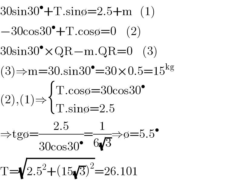 30sin30^• +T.sin∅=2.5+m   (1)  −30cos30^• +T.cos∅=0    (2)  30sin30^• ×QR−m.QR=0    (3)  (3)⇒m=30.sin30^• =30×0.5=15^(kg)   (2),(1)⇒ { ((T.cos∅=30cos30^• )),((T.sin∅=2.5)) :}  ⇒tg∅=((2.5)/(30cos30^• ))=(1/(6(√3)))⇒∅=5.5^•   T=(√(2.5^2 +(15(√3))^2 ))=26.101  