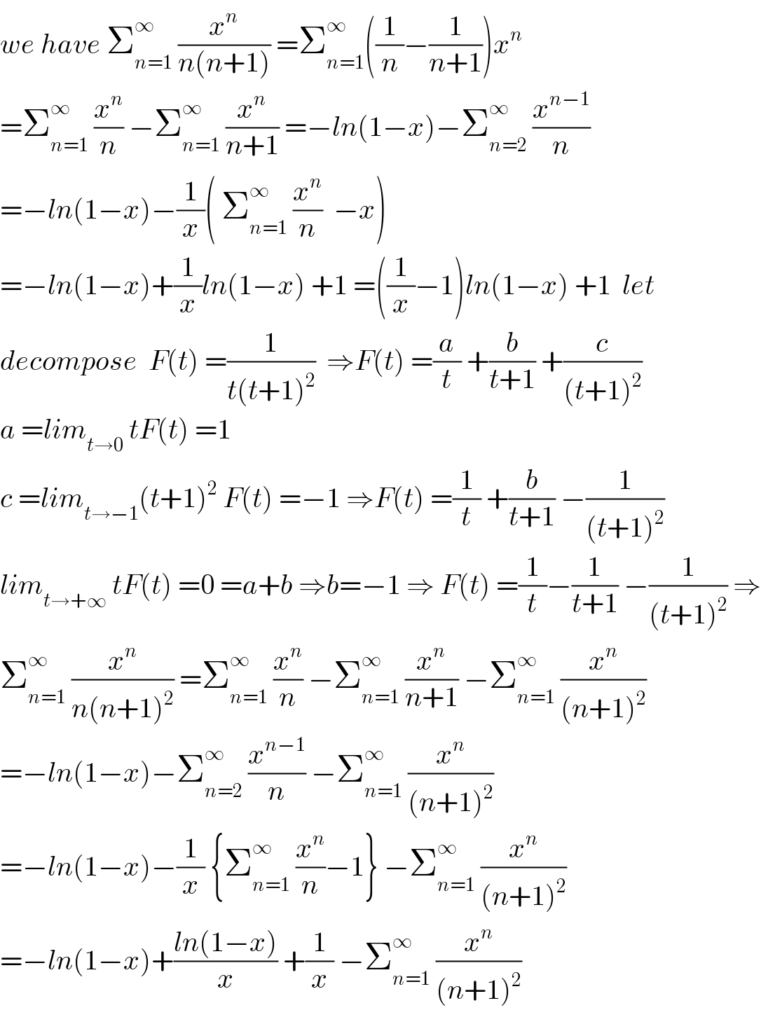 we have Σ_(n=1) ^∞  (x^n /(n(n+1))) =Σ_(n=1) ^∞ ((1/n)−(1/(n+1)))x^n   =Σ_(n=1) ^∞  (x^n /n) −Σ_(n=1) ^∞  (x^n /(n+1)) =−ln(1−x)−Σ_(n=2) ^∞  (x^(n−1) /n)  =−ln(1−x)−(1/x)( Σ_(n=1) ^∞  (x^n /n)  −x)  =−ln(1−x)+(1/x)ln(1−x) +1 =((1/x)−1)ln(1−x) +1  let   decompose  F(t) =(1/(t(t+1)^2 ))  ⇒F(t) =(a/t) +(b/(t+1)) +(c/((t+1)^2 ))  a =lim_(t→0)  tF(t) =1  c =lim_(t→−1) (t+1)^2  F(t) =−1 ⇒F(t) =(1/t) +(b/(t+1)) −(1/((t+1)^2 ))  lim_(t→+∞)  tF(t) =0 =a+b ⇒b=−1 ⇒ F(t) =(1/t)−(1/(t+1)) −(1/((t+1)^2 )) ⇒  Σ_(n=1) ^∞  (x^n /(n(n+1)^2 )) =Σ_(n=1) ^∞  (x^n /n) −Σ_(n=1) ^∞  (x^n /(n+1)) −Σ_(n=1) ^∞  (x^n /((n+1)^2 ))  =−ln(1−x)−Σ_(n=2) ^∞  (x^(n−1) /n) −Σ_(n=1) ^∞  (x^n /((n+1)^2 ))  =−ln(1−x)−(1/x) {Σ_(n=1) ^∞  (x^n /n)−1} −Σ_(n=1) ^∞  (x^n /((n+1)^2 ))  =−ln(1−x)+((ln(1−x))/x) +(1/x) −Σ_(n=1) ^∞  (x^n /((n+1)^2 ))  
