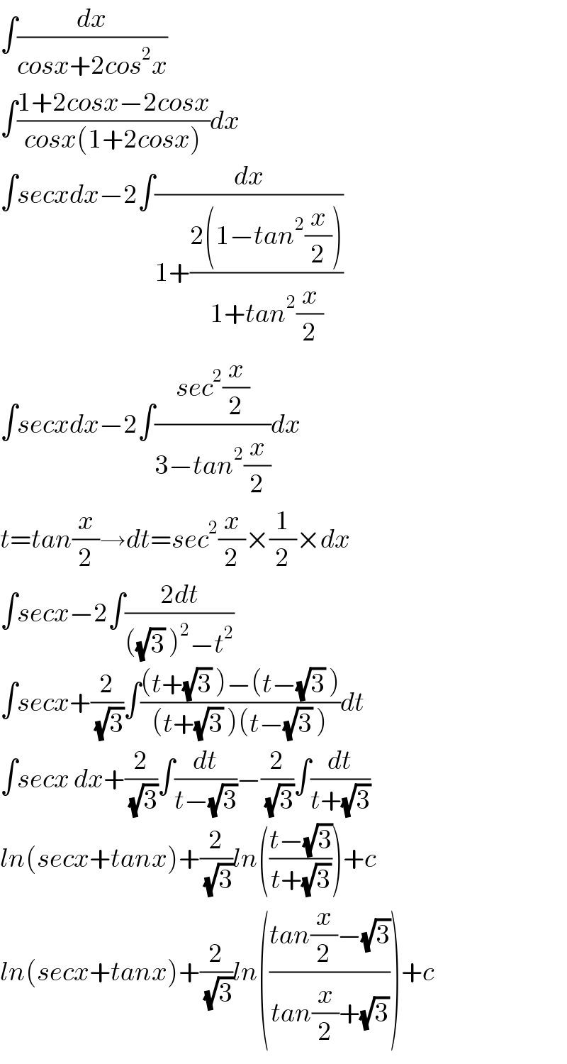 ∫(dx/(cosx+2cos^2 x))  ∫((1+2cosx−2cosx)/(cosx(1+2cosx)))dx  ∫secxdx−2∫(dx/(1+((2(1−tan^2 (x/2)))/(1+tan^2 (x/2)))))  ∫secxdx−2∫((sec^2 (x/2))/(3−tan^2 (x/2)))dx  t=tan(x/2)→dt=sec^2 (x/2)×(1/2)×dx  ∫secx−2∫((2dt)/(((√3) )^2 −t^2 ))  ∫secx+(2/(√3))∫(((t+(√3) )−(t−(√3) ))/((t+(√3) )(t−(√3) )))dt  ∫secx dx+(2/(√3))∫(dt/(t−(√3)))−(2/(√3))∫(dt/(t+(√3)))  ln(secx+tanx)+(2/(√3))ln(((t−(√3))/(t+(√3))))+c  ln(secx+tanx)+(2/(√3))ln(((tan(x/2)−(√3))/(tan(x/2)+(√3))))+c  