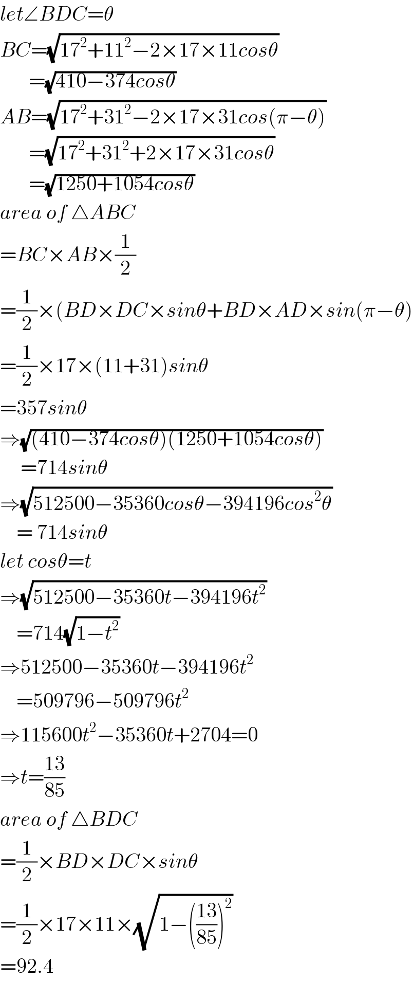 let∠BDC=θ  BC=(√(17^2 +11^2 −2×17×11cosθ))         =(√(410−374cosθ))  AB=(√(17^2 +31^2 −2×17×31cos(π−θ)))         =(√(17^2 +31^2 +2×17×31cosθ))         =(√(1250+1054cosθ))  area of △ABC  =BC×AB×(1/2)  =(1/2)×(BD×DC×sinθ+BD×AD×sin(π−θ)  =(1/2)×17×(11+31)sinθ  =357sinθ  ⇒(√((410−374cosθ)(1250+1054cosθ)))       =714sinθ  ⇒(√(512500−35360cosθ−394196cos^2 θ))      = 714sinθ  let cosθ=t  ⇒(√(512500−35360t−394196t^2 ))      =714(√(1−t^2 ))  ⇒512500−35360t−394196t^2       =509796−509796t^2   ⇒115600t^2 −35360t+2704=0  ⇒t=((13)/(85))  area of △BDC  =(1/2)×BD×DC×sinθ  =(1/2)×17×11×(√(1−(((13)/(85)))^2 ))  =92.4  
