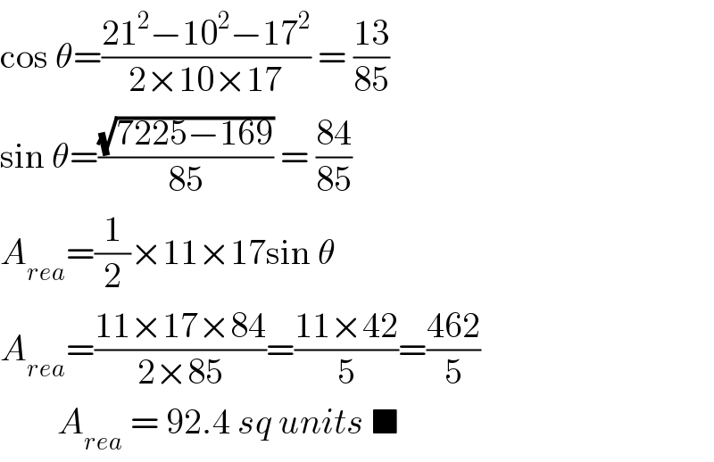 cos θ=((21^2 −10^2 −17^2 )/(2×10×17)) = ((13)/(85))  sin θ=((√(7225−169))/(85)) = ((84)/(85))  A_(rea) =(1/2)×11×17sin θ   A_(rea) =((11×17×84)/(2×85))=((11×42)/5)=((462)/5)          A_(rea)  = 92.4 sq units ■  