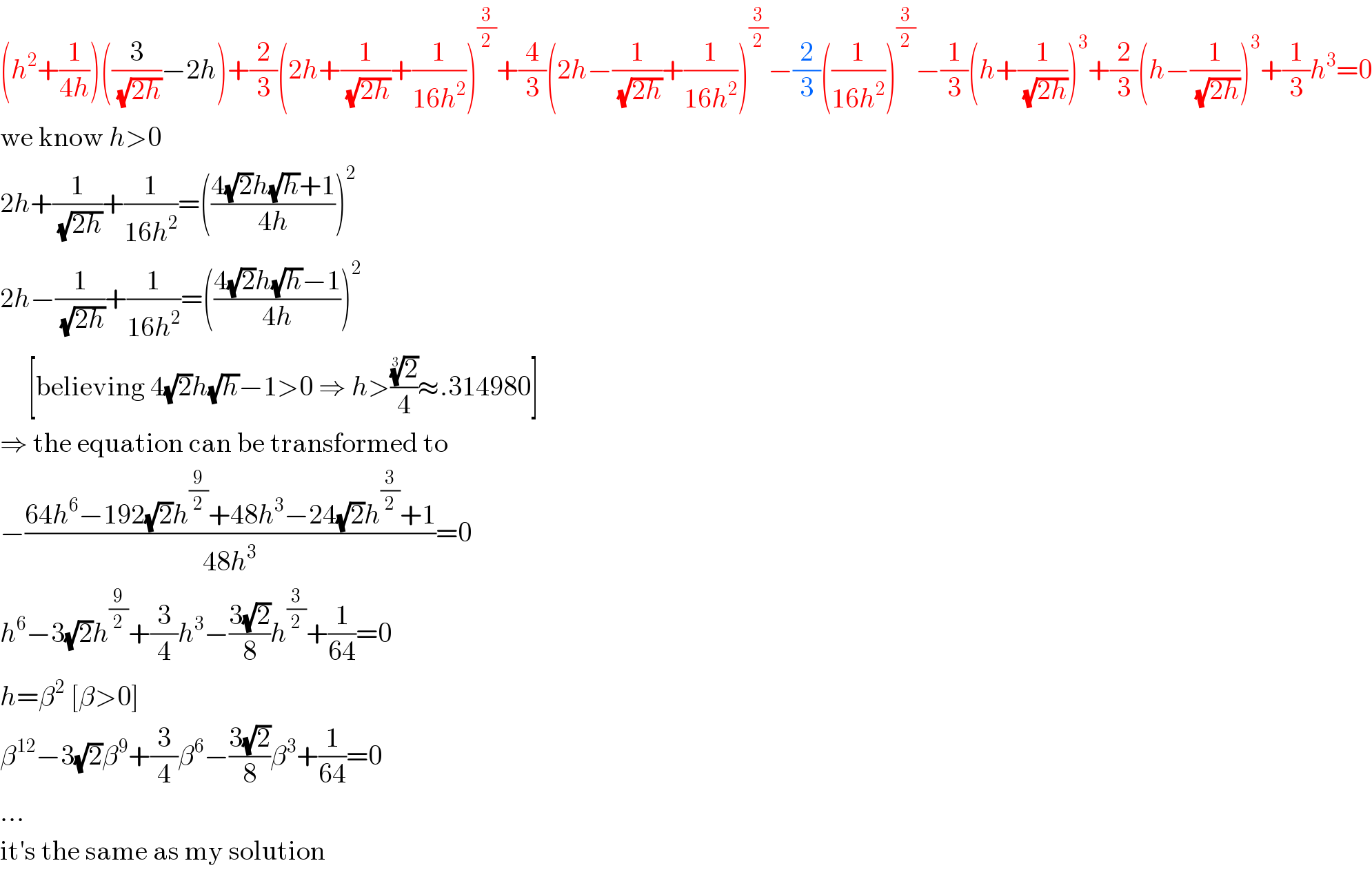 (h^2 +(1/(4h)))((3/(√(2h)))−2h)+(2/3)(2h+(1/(√(2h)))+(1/(16h^2 )))^(3/2) +(4/3)(2h−(1/(√(2h)))+(1/(16h^2 )))^(3/2) −(2/3)((1/(16h^2 )))^(3/2) −(1/3)(h+(1/(√(2h))))^3 +(2/3)(h−(1/(√(2h))))^3 +(1/3)h^3 =0  we know h>0  2h+(1/(√(2h)))+(1/(16h^2 ))=(((4(√2)h(√h)+1)/(4h)))^2   2h−(1/(√(2h)))+(1/(16h^2 ))=(((4(√2)h(√h)−1)/(4h)))^2        [believing 4(√2)h(√h)−1>0 ⇒ h>((2)^(1/3) /4)≈.314980]  ⇒ the equation can be transformed to  −((64h^6 −192(√2)h^(9/2) +48h^3 −24(√2)h^(3/2) +1)/(48h^3 ))=0  h^6 −3(√2)h^(9/2) +(3/4)h^3 −((3(√2))/8)h^(3/2) +(1/(64))=0  h=β^2  [β>0]  β^(12) −3(√2)β^9 +(3/4)β^6 −((3(√2))/8)β^3 +(1/(64))=0  ...  it′s the same as my solution  