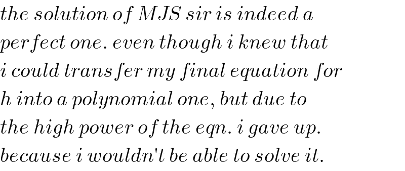 the solution of MJS sir is indeed a  perfect one. even though i knew that  i could transfer my final equation for  h into a polynomial one, but due to  the high power of the eqn. i gave up.  because i wouldn′t be able to solve it.  