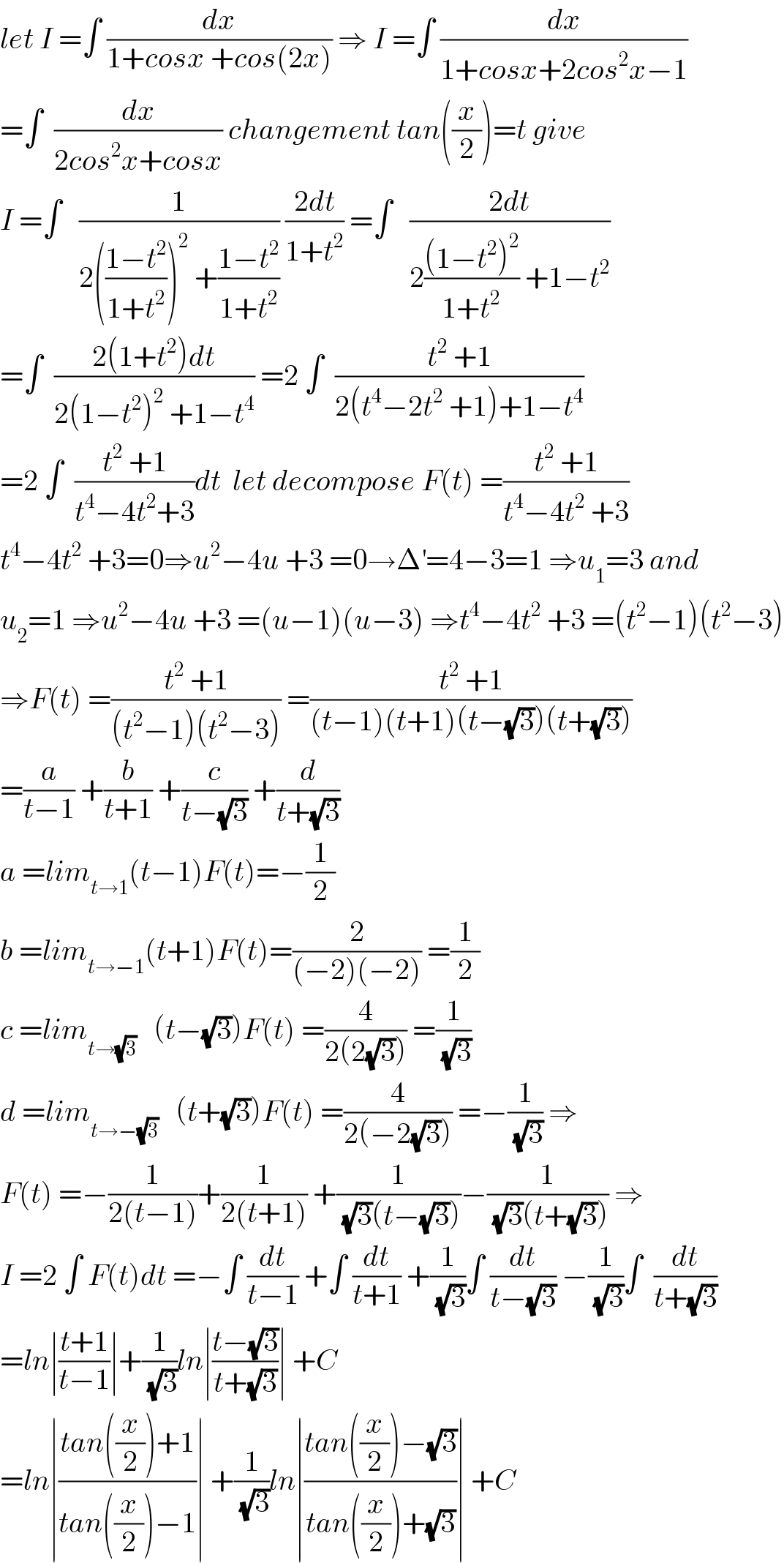 let I =∫ (dx/(1+cosx +cos(2x))) ⇒ I =∫ (dx/(1+cosx+2cos^2 x−1))  =∫  (dx/(2cos^2 x+cosx)) changement tan((x/2))=t give  I =∫   (1/(2(((1−t^2 )/(1+t^2 )))^2  +((1−t^2 )/(1+t^2 )))) ((2dt)/(1+t^2 )) =∫   ((2dt)/(2(((1−t^2 )^2 )/(1+t^2 )) +1−t^2 ))  =∫  ((2(1+t^2 )dt)/(2(1−t^2 )^2  +1−t^4 )) =2 ∫  ((t^2  +1)/(2(t^4 −2t^2  +1)+1−t^4 ))  =2 ∫  ((t^2  +1)/(t^4 −4t^2 +3))dt  let decompose F(t) =((t^2  +1)/(t^4 −4t^2  +3))  t^4 −4t^2  +3=0⇒u^2 −4u +3 =0→Δ^′ =4−3=1 ⇒u_1 =3 and  u_2 =1 ⇒u^2 −4u +3 =(u−1)(u−3) ⇒t^4 −4t^2  +3 =(t^2 −1)(t^2 −3)  ⇒F(t) =((t^2  +1)/((t^2 −1)(t^2 −3))) =((t^2  +1)/((t−1)(t+1)(t−(√3))(t+(√3))))  =(a/(t−1)) +(b/(t+1)) +(c/(t−(√3))) +(d/(t+(√3)))  a =lim_(t→1) (t−1)F(t)=−(1/2)  b =lim_(t→−1) (t+1)F(t)=(2/((−2)(−2))) =(1/2)  c =lim_(t→(√3))    (t−(√3))F(t) =(4/(2(2(√3)))) =(1/(√3))  d =lim_(t→−(√3))    (t+(√3))F(t) =(4/(2(−2(√3)))) =−(1/(√3)) ⇒  F(t) =−(1/(2(t−1)))+(1/(2(t+1))) +(1/((√3)(t−(√3))))−(1/((√3)(t+(√3)))) ⇒  I =2 ∫ F(t)dt =−∫ (dt/(t−1)) +∫ (dt/(t+1)) +(1/(√3))∫ (dt/(t−(√3))) −(1/(√3))∫  (dt/(t+(√3)))  =ln∣((t+1)/(t−1))∣+(1/(√3))ln∣((t−(√3))/(t+(√3)))∣ +C  =ln∣((tan((x/2))+1)/(tan((x/2))−1))∣ +(1/(√3))ln∣((tan((x/2))−(√3))/(tan((x/2))+(√3)))∣ +C   