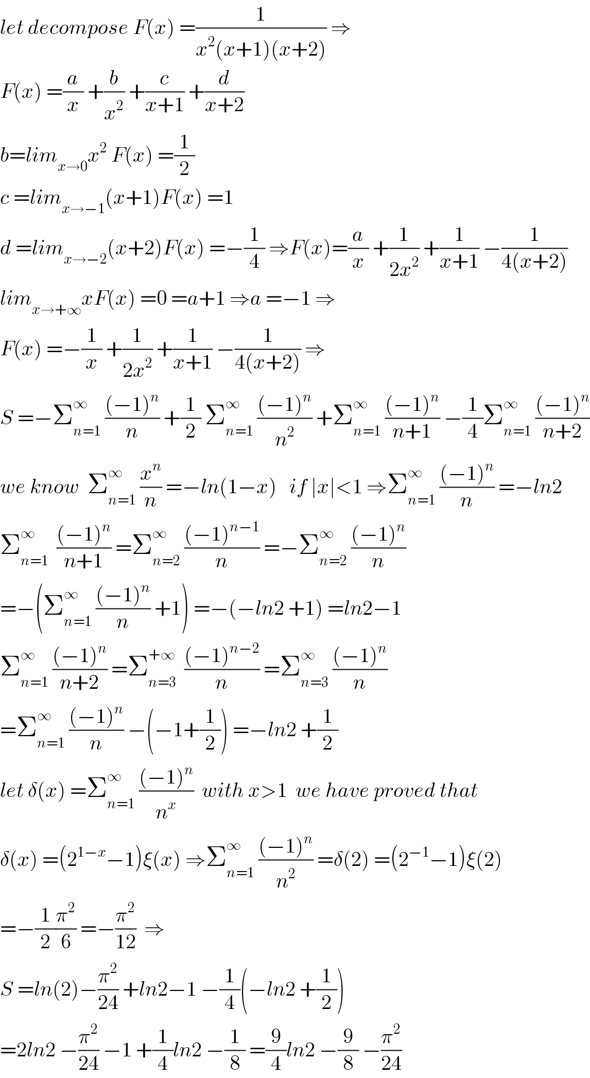 let decompose F(x) =(1/(x^2 (x+1)(x+2))) ⇒  F(x) =(a/x) +(b/x^2 ) +(c/(x+1)) +(d/(x+2))  b=lim_(x→0) x^2  F(x) =(1/2)  c =lim_(x→−1) (x+1)F(x) =1  d =lim_(x→−2) (x+2)F(x) =−(1/4) ⇒F(x)=(a/x) +(1/(2x^2 )) +(1/(x+1)) −(1/(4(x+2)))  lim_(x→+∞) xF(x) =0 =a+1 ⇒a =−1 ⇒  F(x) =−(1/x) +(1/(2x^2 )) +(1/(x+1)) −(1/(4(x+2))) ⇒  S =−Σ_(n=1) ^∞  (((−1)^n )/n) +(1/2) Σ_(n=1) ^∞  (((−1)^n )/n^2 ) +Σ_(n=1) ^∞  (((−1)^n )/(n+1)) −(1/4)Σ_(n=1) ^∞  (((−1)^n )/(n+2))  we know  Σ_(n=1) ^∞  (x^n /n) =−ln(1−x)   if ∣x∣<1 ⇒Σ_(n=1) ^∞  (((−1)^n )/n) =−ln2  Σ_(n=1) ^∞   (((−1)^n )/(n+1)) =Σ_(n=2) ^∞  (((−1)^(n−1) )/n) =−Σ_(n=2) ^∞  (((−1)^n )/n)  =−(Σ_(n=1) ^∞  (((−1)^n )/n) +1) =−(−ln2 +1) =ln2−1  Σ_(n=1) ^∞  (((−1)^n )/(n+2)) =Σ_(n=3) ^(+∞)   (((−1)^(n−2) )/n) =Σ_(n=3) ^∞  (((−1)^n )/n)  =Σ_(n=1) ^∞  (((−1)^n )/n) −(−1+(1/2)) =−ln2 +(1/2)  let δ(x) =Σ_(n=1) ^∞  (((−1)^n )/n^x )  with x>1  we have proved that  δ(x) =(2^(1−x) −1)ξ(x) ⇒Σ_(n=1) ^∞  (((−1)^n )/n^2 ) =δ(2) =(2^(−1) −1)ξ(2)  =−(1/2)(π^2 /6) =−(π^2 /(12))  ⇒  S =ln(2)−(π^2 /(24)) +ln2−1 −(1/4)(−ln2 +(1/2))  =2ln2 −(π^2 /(24)) −1 +(1/4)ln2 −(1/8) =(9/4)ln2 −(9/8) −(π^2 /(24))  