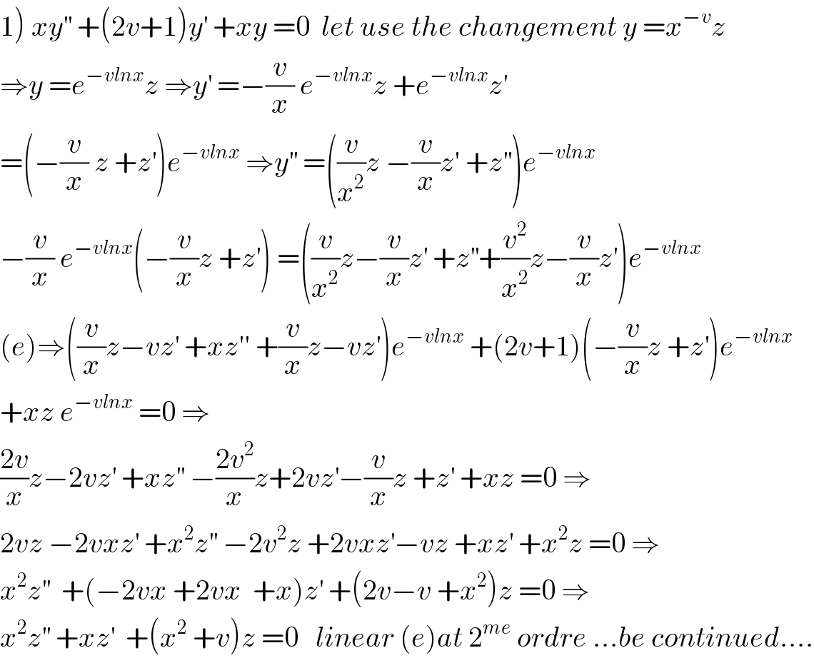 1) xy^(′′)  +(2v+1)y^′  +xy =0  let use the changement y =x^(−v) z  ⇒y =e^(−vlnx) z ⇒y^′  =−(v/x) e^(−vlnx) z +e^(−vlnx) z^′   =(−(v/x) z +z^′ )e^(−vlnx)  ⇒y^(′′)  =((v/x^2 )z −(v/x)z′ +z^(′′) )e^(−vlnx)   −(v/x) e^(−vlnx) (−(v/x)z +z^′ ) =((v/x^2 )z−(v/x)z^′  +z^(′′) +(v^2 /x^2 )z−(v/x)z^′ )e^(−vlnx)   (e)⇒((v/x)z−vz^′  +xz′′ +(v/x)z−vz^′ )e^(−vlnx)  +(2v+1)(−(v/x)z +z^′ )e^(−vlnx)   +xz e^(−vlnx)  =0 ⇒  ((2v)/x)z−2vz^′  +xz^(′′)  −((2v^2 )/x)z+2vz^′ −(v/x)z +z^′  +xz =0 ⇒  2vz −2vxz^′  +x^2 z^(′′)  −2v^2 z +2vxz^′ −vz +xz^′  +x^2 z =0 ⇒  x^2 z^(′′)   +(−2vx +2vx  +x)z^′  +(2v−v +x^2 )z =0 ⇒  x^2 z^(′′)  +xz^′   +(x^2  +v)z =0   linear (e)at 2^(me)  ordre ...be continued....  